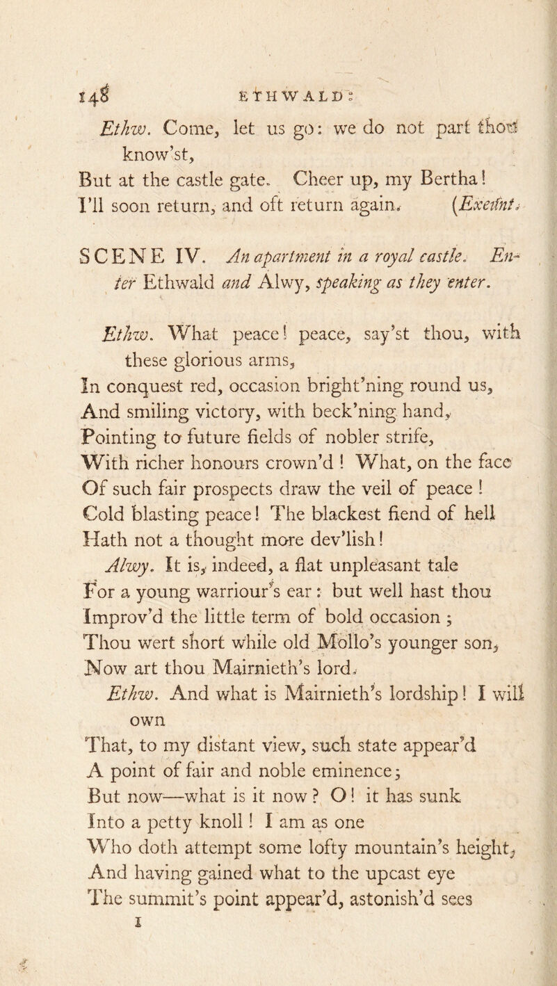EtJiw. Come, let us go: we do not part tfiotl know’st. But at the castle gate. Cheer up, my Bertha! I’ll soon return, and oft return again* SCENE IV. An apartment hi a royal castle^ Em ief Ethwald and AhNjy speaking as they enter. EtJnv. What peace! peace, say’st thou, with these glorious arms, In conquest red, occasion bright’ning round us. And smiling victory, with beck’ning hand. Pointing to future fields of nobler strife. With richer honours crown’d I What, on the face Of such fair prospects draw the veil of peace 1 Cold blasting peace! The blackest fiend of hell Hath not a thought more dev’lish! Alwy. It is, indeed, a flat unpleasant tale For a young warriour's ear: but well hast thou Improv’d the little term of bold occasion ; Thou wert short while old Mbllo’s younger son. Now art thou Mairnieth’s lord* Ethw. And what is Mairnieth^s lordship 1 I will own That, to my distant view, such state appear’d A point of fair and noble eminence ^ But now—what is it now ? 01 it has sunk Into a petty knoll! I am as one Who doth attempt some lofty mountain’s height, And having gained what to the upcast eye The summit’s point appear’d, astonish’d sees