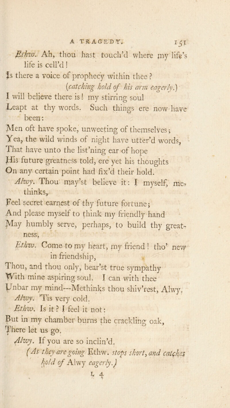 Et'Jizv.. Ah, thou hast touch’d where my lift’s life is cell’d! Is there a voice of prophecy within thee ? (catching hold of his arm eagerly f I will believe there is! my stirring soul Leapt at thy words. Such things ere now have been: Men oft have spoke, unweeting of themselves; Yea, the wild winds of night have utter’d words. That have unto the list’ning ear of hope His future greatness told, ere yet his thoughts On any certain point had fix’d their hold. Ahvy. Thou' m.ay’st believe it: I myself, me^ thinks. Feel secret earnest of thy future fortune; And please myself to think my friendly hand May humbly serve, perhaps, to build thy great- ness, Ethiv. Come to my heart, my friend ! tho’ new in friendship. Thou, and thou only, bear’st true sympathy With mine aspiring soul. I can with thee Hnbar my mind—Methinks thou shiv’rest, Alwy, Alzvy, ’Tis very cold. Ethzv. Is it} I feel it not: But in my chamber burns the cracklinp* oak, ■ITere let us go, AEvy. If you are so inclin’d, (As they are going Ethw. stop shorty and catches hold ^ Alwy eagerly.j L 4