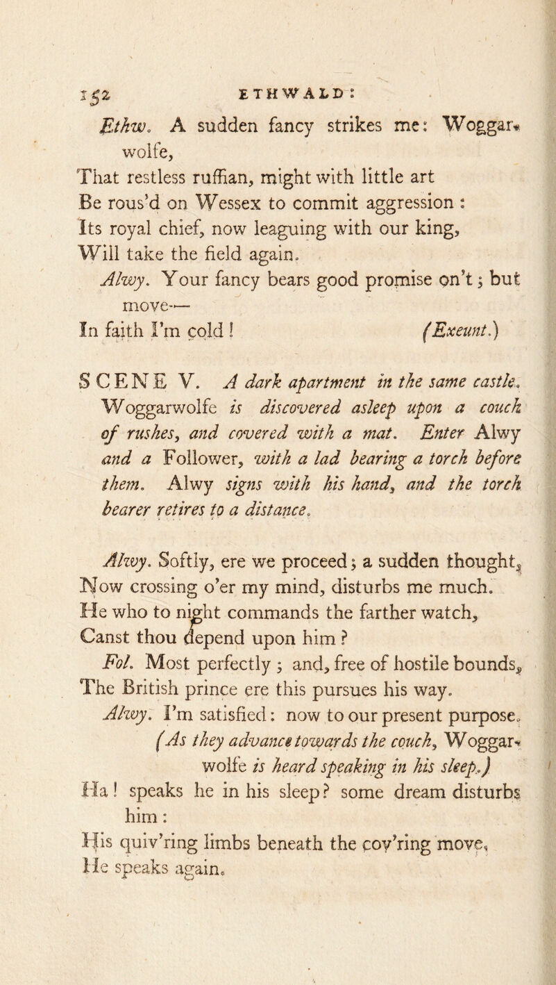 Ethw. A sudden fancy strikes me: Woggar* woife. That restless ruffian, might with little art Be rous’d on Wessex to commit aggression ; Its royal chief, now leaguing with our king. Will take the field again. Alwy, Your fancy bears good promise on’t ^ but move— In faith Fm cold 1 (Exeunt.) SCENE V. A dark apartment in the same castle. Woggarwolfe is discovered asleep upon a couch of rushes.^ and covered with a mat. Enter Alwy and a Follower, with a lad hearing a torch before them. Alwy signs with his hand^ and the torch hearer retires to a distance, Ahvy. Softly, ere we proceed; a sudden thought^ Now crossing o’er my mind, disturbs me much. He who to niffht commands the farther watch, Canst thou aepend upon him ? Fol. Most perfectly ; and, free of hostile bounds^ The British prince ere this pursues his way. Ahvy. Fm satisfied: now to our present purpose^ (As they advance towards the couch^ Woggar-?, woife is heard speaking in his sleep.) Ha ! speaks he in his sleep some dream disturbs him: His quiv’ring limbs beneath the coy’ring move, He speaks again*