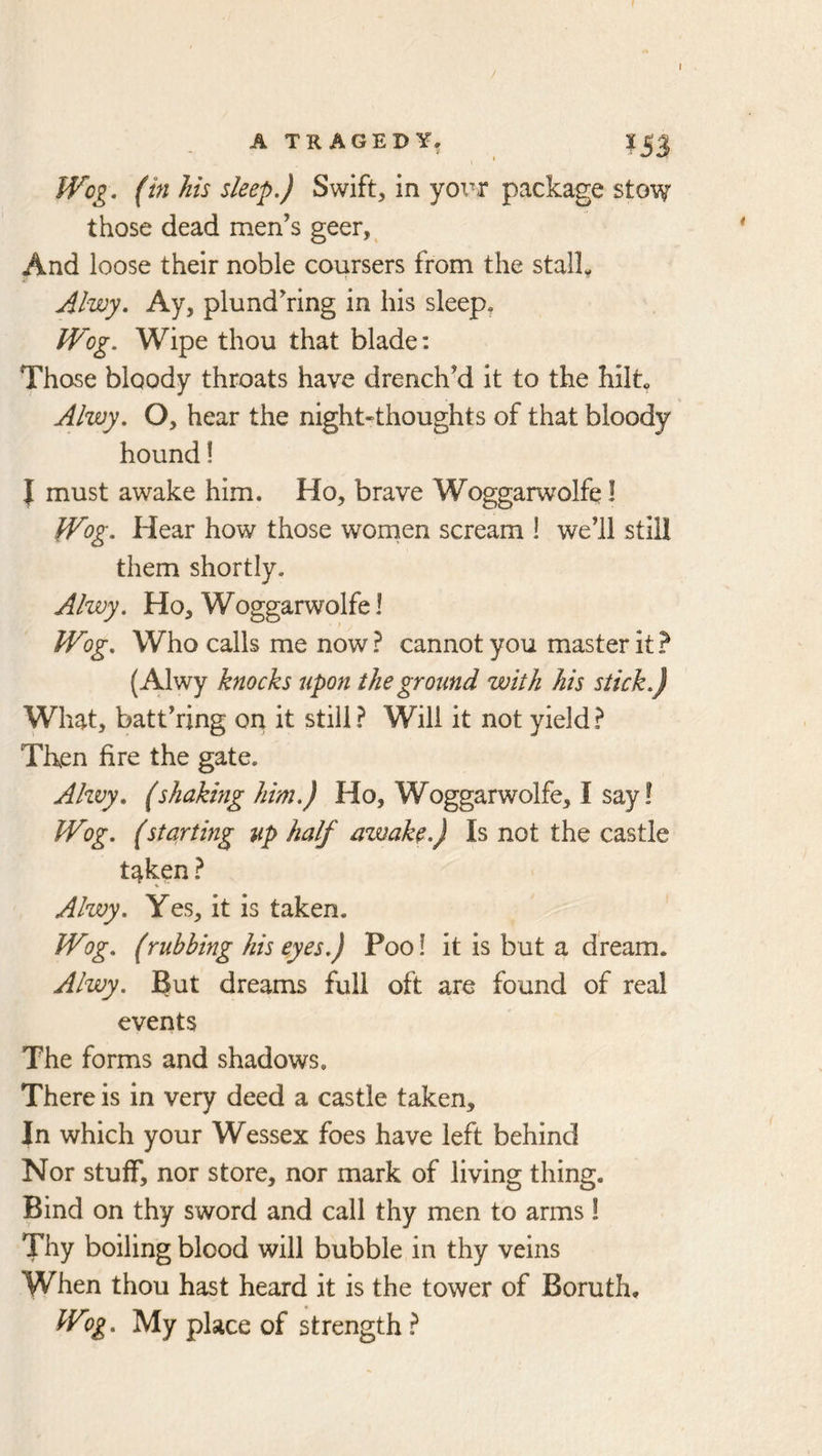 A TRAGEDY, I5J \ ' IVog. (in his sleep.) Swift, in yox^r package stow those dead men’s geer,^ And loose their noble coursers from the stalk Alwy. Ay, plund’ring in his sleep, Wog. Wipe thou that blade: Those bloody throats have drench’d it to the hilt Alwy, O, hear the night-thoughts of that bloody hound! J must awake him. Ho, brave Woggarwolfq I Wog. Hear how those women scream ! we’ll still them shortly. Alwy. Ho, Woggarwolfel Wog. Who calls me now? cannot you master it? (Alwy knocks upon the ground with his stick.) What, batt’ring on it still ? Will it not yield ? Then fire the gate. Ahvy. (shaking him.) Ho, Woggarwolfe, I say! Wog. (starting up half awake.) Is not the castle taken ? Alwy. Yes, it is taken. Wog. (rubbing his eyes.) Poo! it is but a dream. Alwy. 3ut dreams full oft are found of real events The forms and shadows. There is in very deed a castle taken. In which your Wessex foes have left behind Nor stuff, nor store, nor mark of living thing. Bind on thy sword and call thy men to arms 1 Thy boiling blood will bubble in thy veins When thou hast heard it is the tower of Boruth, Wog. My place of strength?