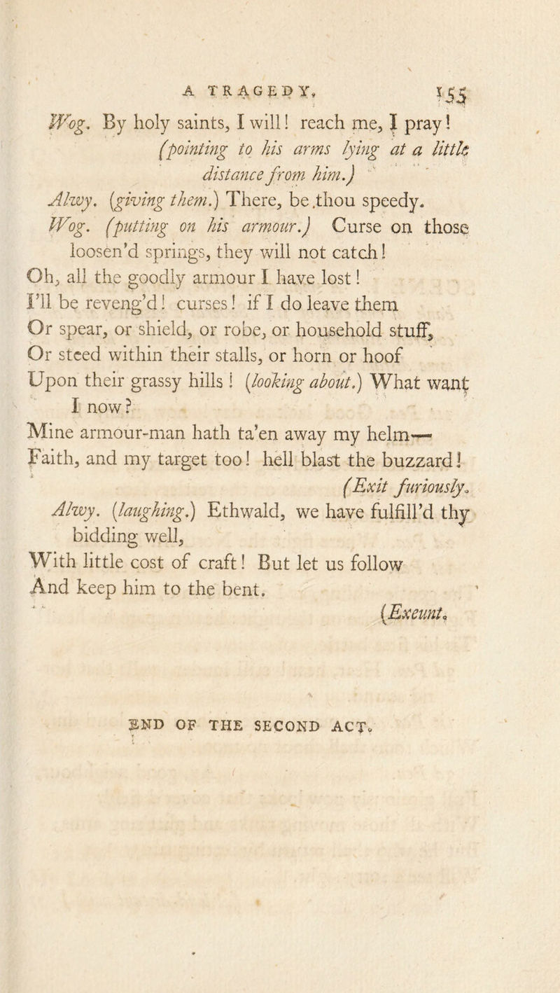 s A TRAGEPy, Wog, By holy saints, I will! reach me, I pray I (pointing to his arms lying at a little distance from him.) Alzvy. [giving them.) There, be .thou speedy. Wog. (putting on his armour.) Curse on those loosen’d springs, they will not cat dr! Oh, all the goodly armour I have lost! ril be reveng’d! curses! if I do leave them Or spear, or shield, or robe, or household stuff. Or steed within their stalls, or horn or hoof Upon their grassy hills ! [looking about) What wanf I now? Mine armour-man hath ta’en away my helm— Faith, and my target too! hell blast the buzzard! (Exit furiously. Alwy. [laughing) Ethwald, we have fulfill’d thy bidding v/ell, With little cost of craft! But let us follow And keep him to the bent. [Exeunto \ ^ND OF THE SECOND ACT» T (