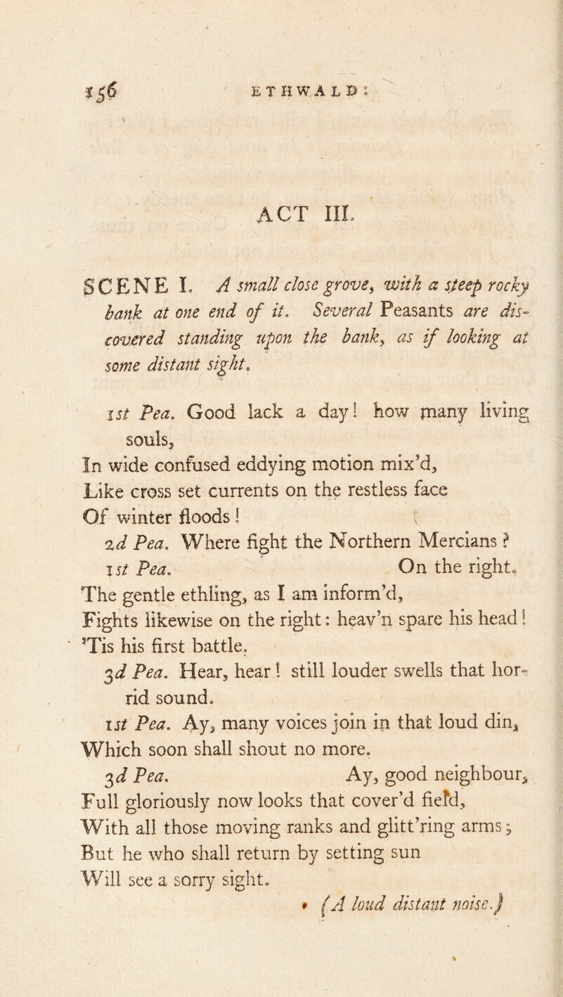 ethwalb: *5^ ACT III. SCENE L A small close grove^ with a steep rocky hank at one end of it. Several Peasants are dis- covered standing upon the hanky as if looking at some distant sight. I St Pea. Good lack a day! how many living SOulSj In wide confused eddying motion mix'd. Like cross set currents on the restless face Of winter floods! 2d Pea. Where fight the Northern Mercians f I St Pea. On the righto The gentle ethiing, as I am inform’d, Fights likewise on the right: heav’n spare his head! ‘ ^Tis his first battle. 3 J Pea. Hear, hear 1 still louder swells that lior- rid sound. I j/ Pea. Ay, many voices join In that loud din. Which soon shall shout no more. 3 J Pea. Ay, good neighbour. Full gloriously now looks that cover’d fiefd. With all those moving ranks and glitt’ring arms ^ But he who shall return by setting sun Will see a sorry sight. • (A loud distant noise f