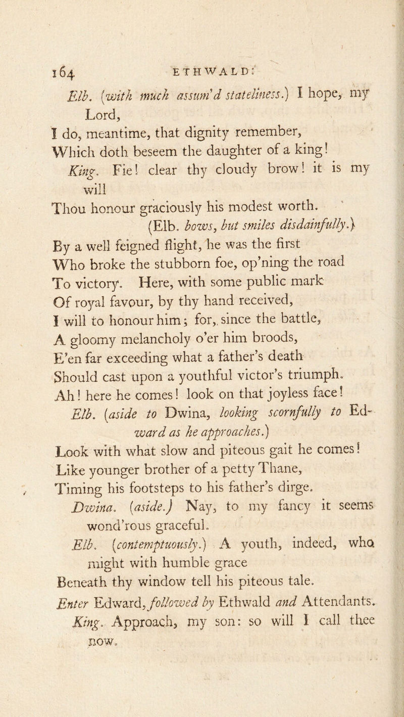 Elh. [with much assum'd stateliness)) I hope, my Lord, I do, meantime, that dignity remember. Which doth beseem the daughter of a king 1 King. Fie! clear thy cloudy brow! it is my will Thou honour graciously his modest worth. (Elb. bozvs, but smiles disdainftdly By a well feigned flight, he was the first Who broke the stubborn foe, opening the road To victory. Here, with some public mark Of royal favour, by thy hand received, I will to honour him; for,, since the battle, A gloomy melancholy o’er him broods. E’en far exceeding what a father’s death Should cast upon a youthful victor’s triumph. Ah! here he comes 1 look on that joyless face! Elb. [aside to Dwina, looking scornfully to Ed- ward as he approaclies.) Look with what slow and piteous gait he comes! Like younger brother of a petty Thane, Timing his footsteps to his father’s dirge. Dwina. [aside.) Nay, to my fancy it seems wond’rous gracefuL Elb. [contemptuously)) A youth, indeed, who might with humble grace Beneath thy window tell his piteous tale. Enter Edward, followed by Ethwald and Attendants. King. Approach, my son: so will I call thee now.