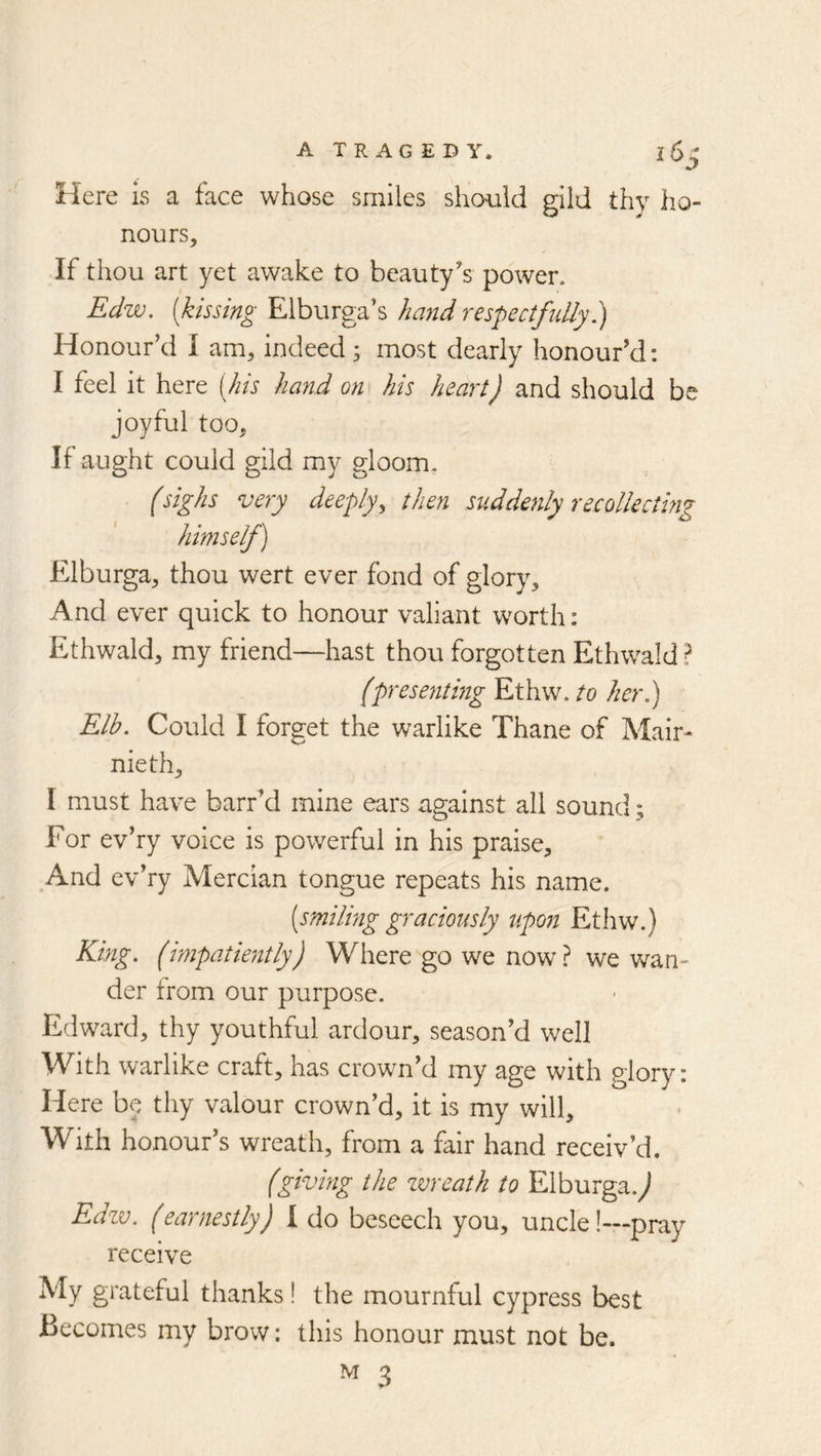 Here is a face whose smiles should gild thy ho- nours. If thou art yet awake to beauty's power. Edw. [kissing Elburga’s hand respectfully?! Honour’d I am, indeed; most dearly honour'd: I feel it here [Ins hand on his heart) and should be joyful too. If aught could gild my gloom. (sighs very deeply^ then stiddenly recollectmg himself) Elburga, thou wert ever fond of glory. And ever quick to honour valiant worth: Ethwald, my friend—hast thou forgotten Ethwald? (presenting Ethw. to her,) Elb. Could I forget the warlike Thane of Mair- nieth, I must have barr'd mine ears against all sound; For ev’ry voice is powerful in his praise. And ev’ry Mercian tongue repeats his name. [smiling graciously upon Ethw.) King, (impatiently) Where go we now? we wan- der from our purpose. Edward, thy youthful ardour, season’d well With warlike craft, has crown’d my age with glory: Here b^^ thy valour crown’d, it is my will. With honour’s wreath, from a fair hand receiv’d. (giving the zvreath to Elburga.^ Edzv. (earnestly) I do beseech you, uncle!—pray receive My grateful thanks! the mournful cypress best Becomes my brow: this honour must not be.