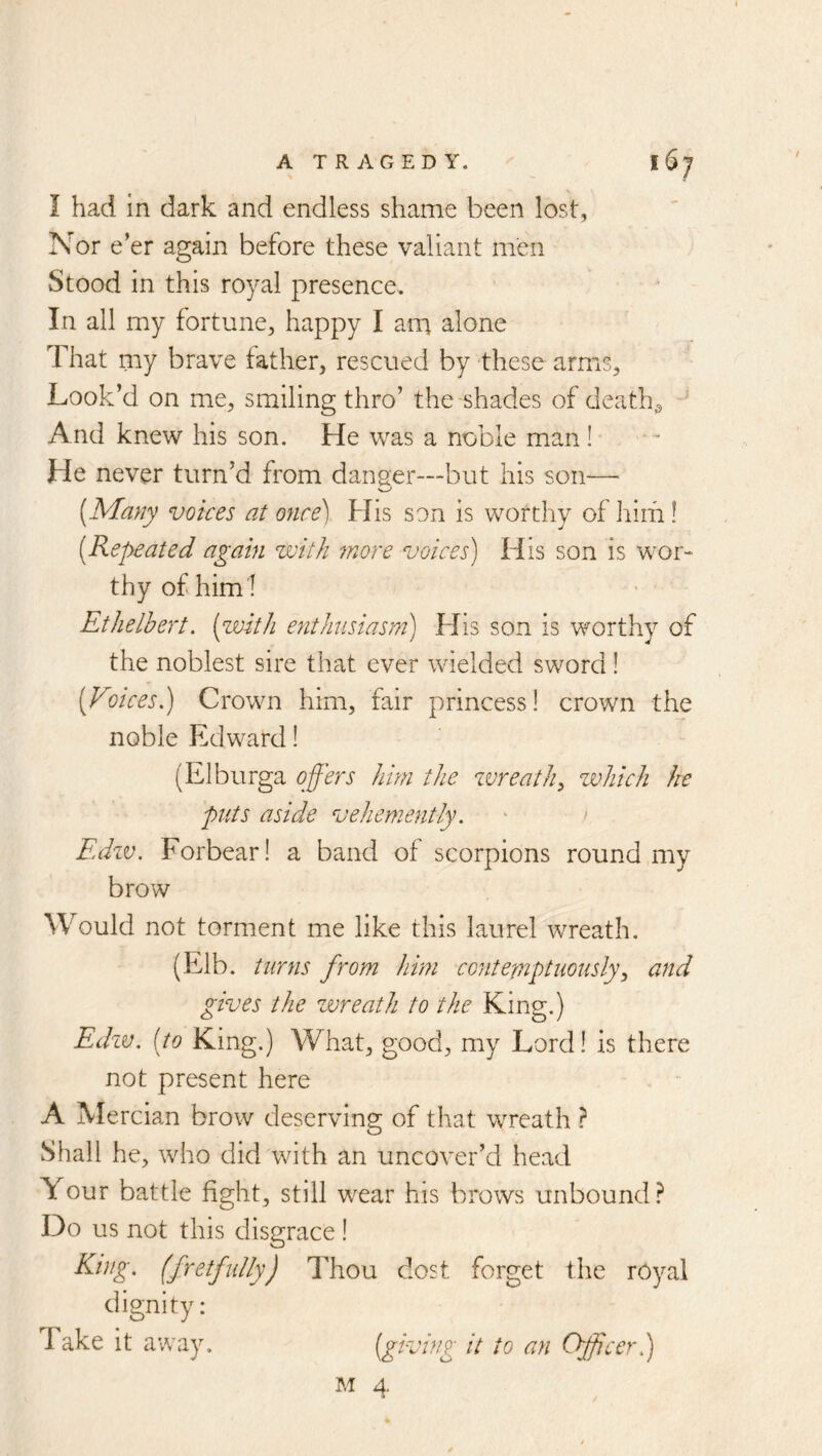 I had in dark and endless shame been lost, Nor e’er again before these valiant men Stood in this royal presence. In all my fortune, happy I am alone That my brave father, rescued by these arms, Look’d on me, smiling thro’ the shades of deaths And knew his son. He was a noble man! He never turn’d from danger—but his son— [Many voices at once) His son is worthy of hirfi! [Repeated again with more voices) His son is wor- thy of him I Ethelbert. [zvith enthisiasm) His son is worthy of the noblest sire that ever wielded sword! [Voices.) Crown him, fair princess! crown the noble Edward! (Elburga offers him the zvreath, which he puts aside vehemently. Edzv. Forbear! a band of scorpions round my brow Would not torment me like this laurel wreath. (Elb. turns from him contemptuously^ and gives the wreath to the King.) Edzv. [to King.) What, good, my Lord! is there not present here A Mercian brow deserving of that wTeath } Shall he, who did with an uncover’d head Your battle fight, still wear his brows unbound? Do us not this disgrace! (fistfully) Thou dost forget the royal Take it away. M 4.