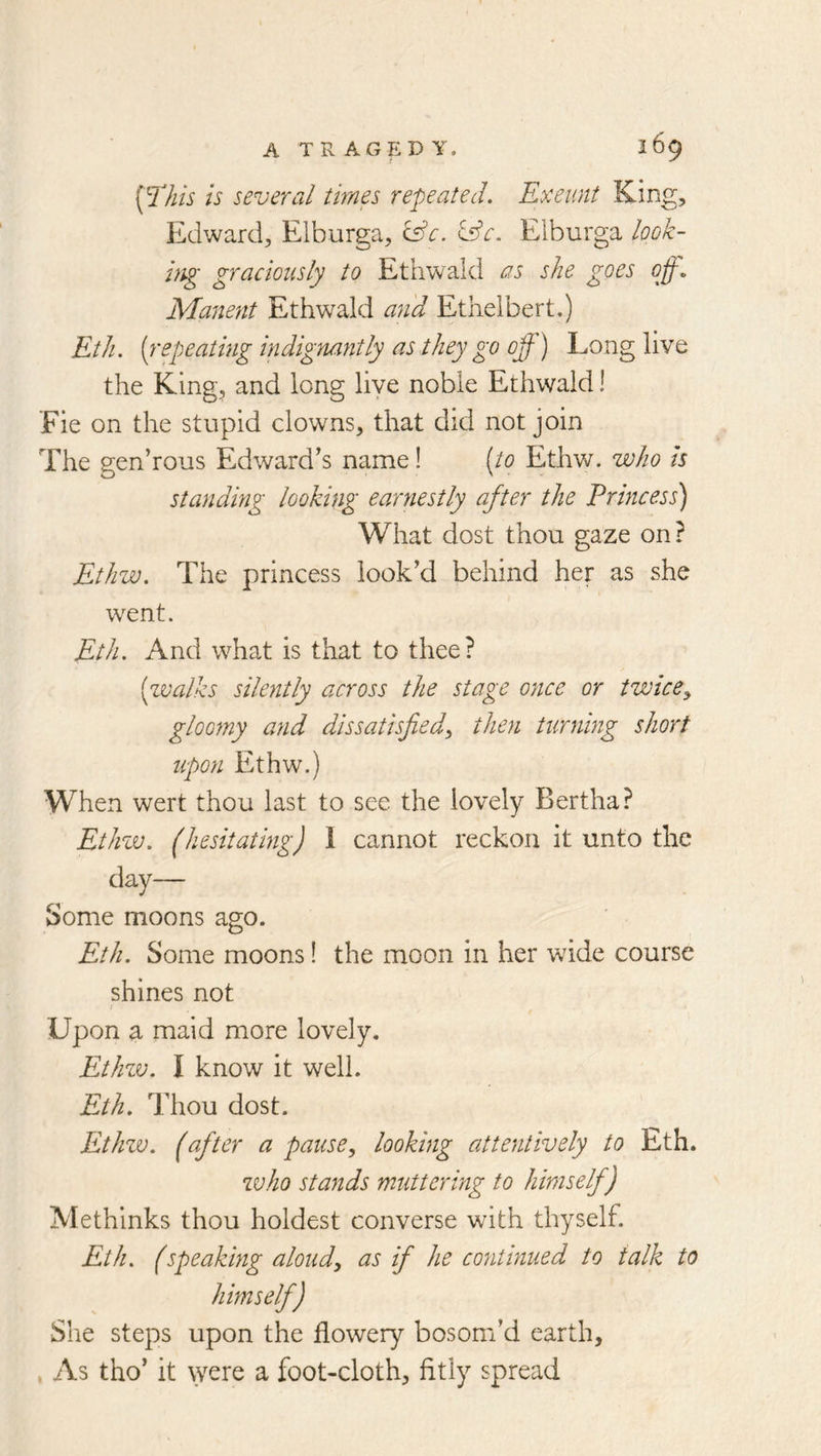 [lliis is several times repeated. Exeunt King, Edward, Elburga, &c. &e. Elburga look- hig graciously to Ethwald as she goes off. Manent Ethwald an'd Etlielbert.) Eth. [repeating indignantly as they go off) Long live the King, and long live noble Ethwald! Fie on the stupid clowns, that did not join The gen’rous Edward's name! [to Ethw. who is standing looking earyiestly after the Princess) What dost thou gaze on? Ethw. The princess look’d behind her as she went. Eth. And what is that to thee? [zvalks silently across the stage once or twicey gloomy and dissatisfiedy then turning short upon Ethw.) When wert thou last to see the lovely Bertha? Ethzv. (hesitating) 1 cannot reckon it unto the day— Some moons ago. Eth. Some moons! the moon in her wide course shines not Upon a maid more lovely. Ethzv. I know it well. Eth. Thou dost. Ethzv. (after a pause, looking attentively to Eth. zvho stands muttering to himself) Methinks thou boldest converse with thyself. Eth. (speaking aloud, as if he continued to talk to himself) She steps upon the flowery bosom’d earth, , As tho’ it \yere a foot-cloth, fitly spread