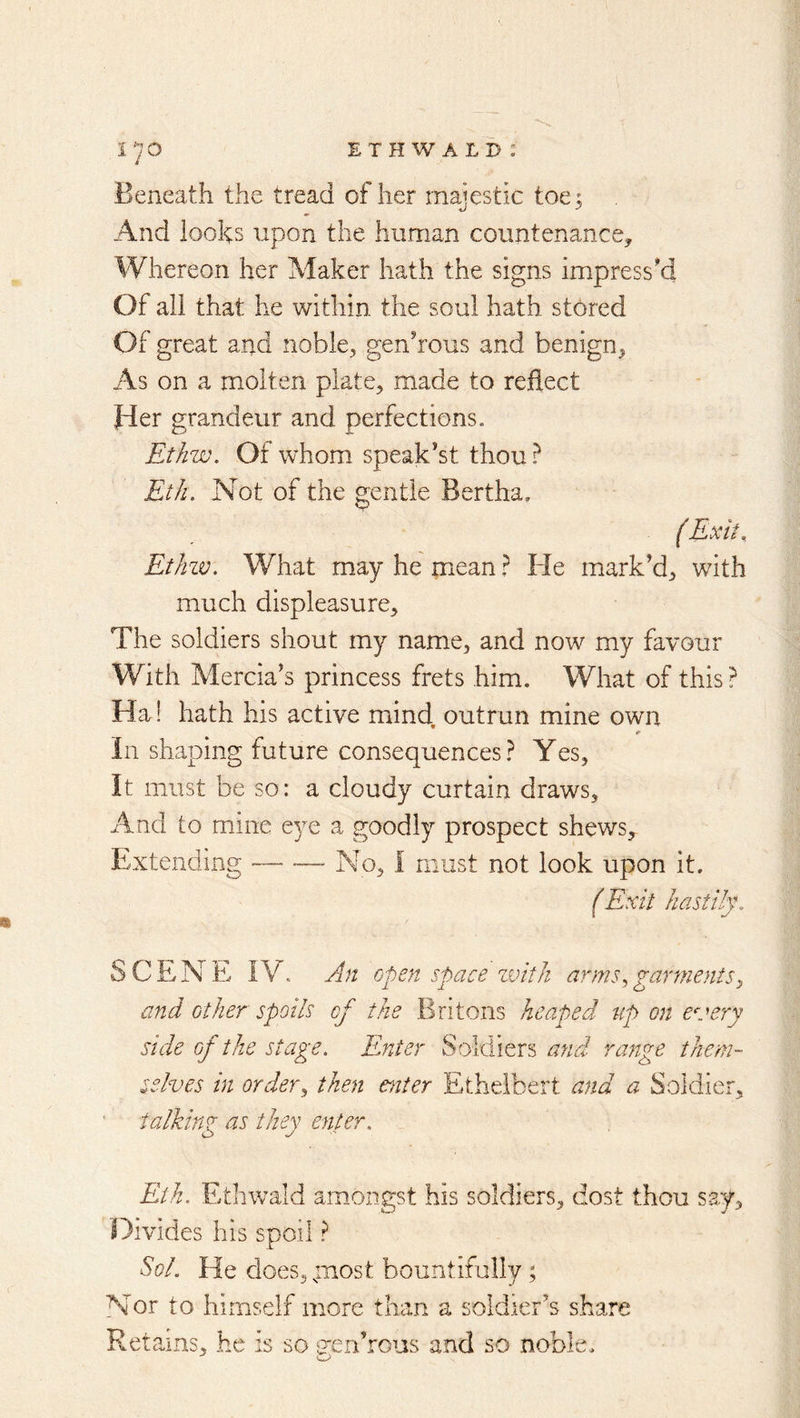 Beneath the tread of her majestic toe; And loohs upon the human countenance^ Whereon her Maker hath the signs impress'd Of ali that he within the soul hath stored Of great and nobic;, genhous and benign^ As on a molten plate, made to reflect Her grandeur and perfections. Ethw. Of whom speak'st thou.^ Eth, Not of the gentle Bertha, (Exit.. Ethzv. What may he mean} He mark’d, with much displeasure. The soldiers shout my name, and now my favour With Mercia’s princess frets him. What of this? Ha! hath his active mind, outrun mine own In shaping future consequences? Yes, It must be so: a cloudy curtain draws. And to mine eye a goodly prospect shews. Extending — •— No, I must not look upon it. (Exit hastily. SCENE IV. An open space zvitJi arms., garments^ and other spoils of the Britons heaped up on every side of the stage. Enter Soldiers and range tJiem- sedves in order., then enter Etheibert and a Soldier, talking as they enter. Eth. Ethwald amongst his soldiers, dost thou say. Divides his spoil ? Sol. He does,;iiost bountifally; Nor to himself more than a soldier’s share Retains, he is so sjen’rous and so noble.
