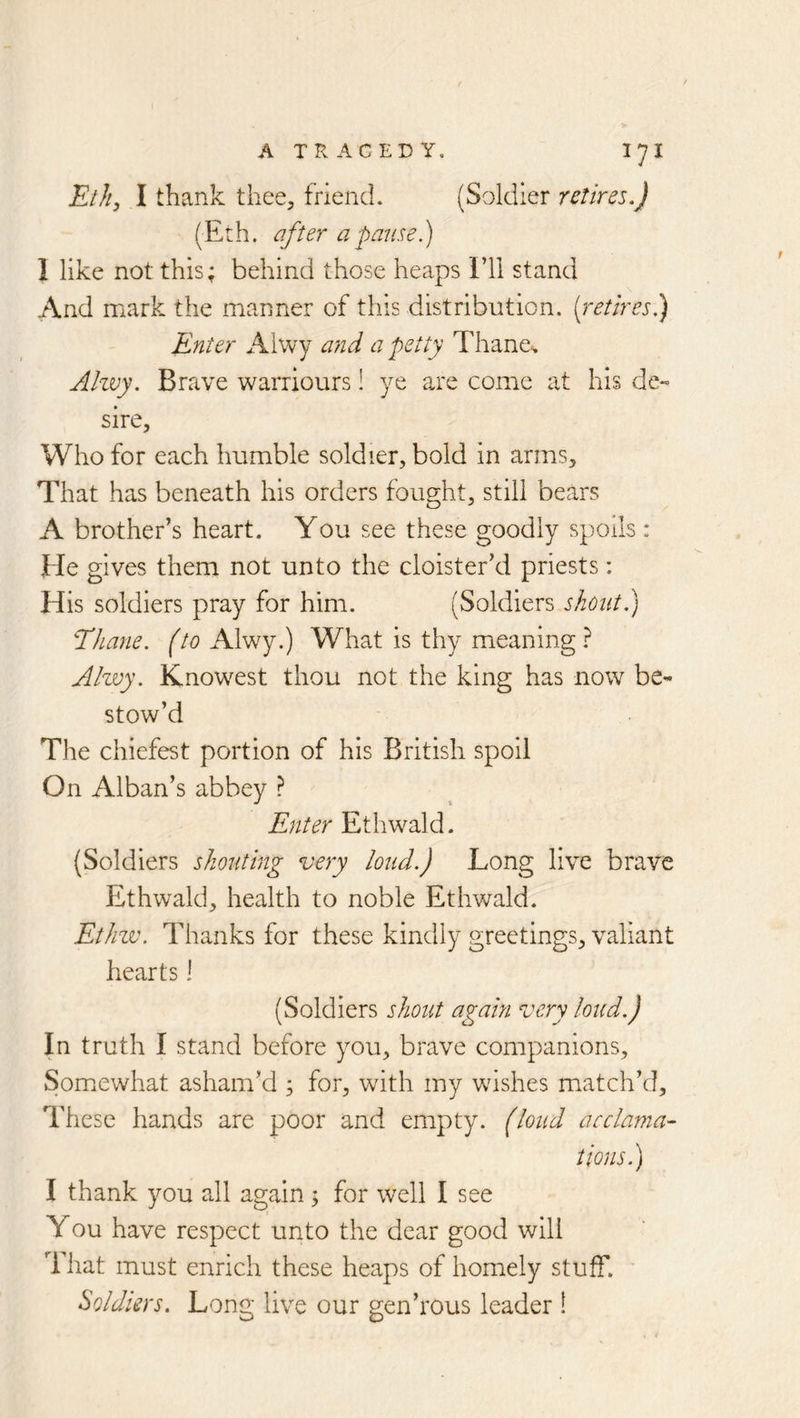 ElJi^ I thank thee, friend. (Soldier retires.) (E:h. after a pause) I like not this; behind those heaps I’ll stand And mark the manner of this distribution, (retires) Enter Aiwy and a petty Thane.. Ahvy. Brave warriours! ye are come at his de~ sire. Who for each humble soldier, bold in arms. That has beneath his orders fought, still bears A brother’s heart. You see these goodly spoils: He gives them not unto the cloister’d priests: His soldiers pray for him. (Soldiers shout.) Thane, (to Alwy.) What is thy meaning? Alwy. Knowest thou not the king has now be* stow’d The chiefest portion of his British spoil On Alban’s abbey ? Enter Ethwald. (Soldiers shouting very loud.) Long live brave Ethwald, health to noble Ethwald. Ethzv. Thanks for these kindly greetings, valiant hearts 1 (Soldiers shout again very loud.) In truth I stand before you, brave companions, Som.ewhat asham’d ; for, with my wishes match’d. These hands are poor and empty, (loud acclama- tions) I thank you all again ; for well I see You have respect unto the dear good will That must enrich these heaps of homely stuff. Soldiers. Long live our gen’rous leader !
