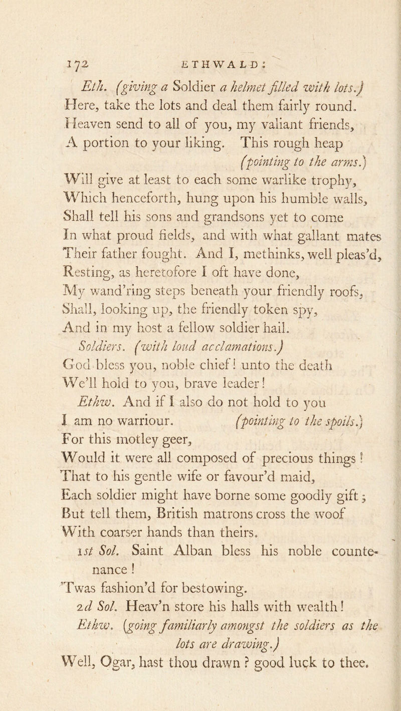 Eth. (giving a Soldier a helmet filled with lots.) Here, take the lots and deal them fairly round. Heaven send to all of you, my valiant friends, A portion to your liking. This rough heap (pointing to the arms) Will give at least to each some warlike trophy. Which henceforth, hung upon his humble walls. Shall tell his sons and grandsons yet to come In what proud fields, and with what gallant mates Their father fought. And I, methinks, well pleas’d. Resting, as heretofore I oft have done, My wand’ring steps beneath your friendly roofs. Shall, looking up, the friendly token spy. And in my host a fellow soldier hail. Soldiers. (with loud acclamations.) God bless you, noble chief 1 unto the death We’il hold to vou, brave leader! Ethw. And if I also do not hold to you 1 am no warriour. (pointing to the spoils.) For this motley geer. Would it were all composed of precious things! That to his gentle wife or favour’d maid. Each soldier might have borne some goodly gift 3 But tell them, British matrons cross the woof With coarser hands than theirs. ist Sol. Saint Alban bless his noble counte- nance ! ’Twas fashion’d for bestowing. 2d Sol. Heav’n store his halls with wealth! Ethw. (going fa?niliarly amongst the soldiers as the lots are drawing.) Well, Ogar, hast thou drawn ? good luck to thee.