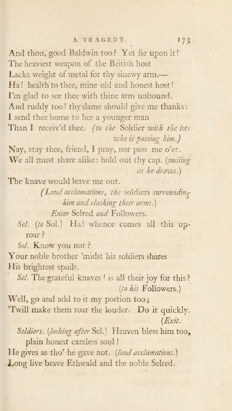 ^73 And thou, good Baldwin too? Yet fie upon it! The heaviest weapon of the British host Lacks weight of metal for thy sinewy arm.—■ Ha! health to thee, mine old and honest host! Fm glad to see thee with thine arm Unbound. And ruddy too! thy dame should give me thanks: I send thee home to her a younger man I’han I receiv’d thee. {to the Soldier zvitk the lots who is passing him.) Nay, stay thee, friend, I pray, nor pass me o’er. We all must share alike; hold out tliy cap. (smiling as he drazvs.) The knave would leave me out. (Loud acclamations^ the soldiers surrounding him and clashing their arms.) Enter Selred and Followers. Sel. [to Sol.) Hai whence comes all this up- roar ? Sol. Know* you not ? Your noble brother ’midst his soldiers shares FI is brightest spoils. Sel. The grateful knaves ’ is all their joy for this? [to his Followers.) Well, go and add to it my portion too; ’Twill make them roar the louder. Do it quickly. [Exit. Soldiers, [lookhig after Sel.) Heaven bless him too,, plain honest careless soul! He gives as tho’ he gave not. [loud acclamations.) Long live brave Etiiwald and the noble Selred.