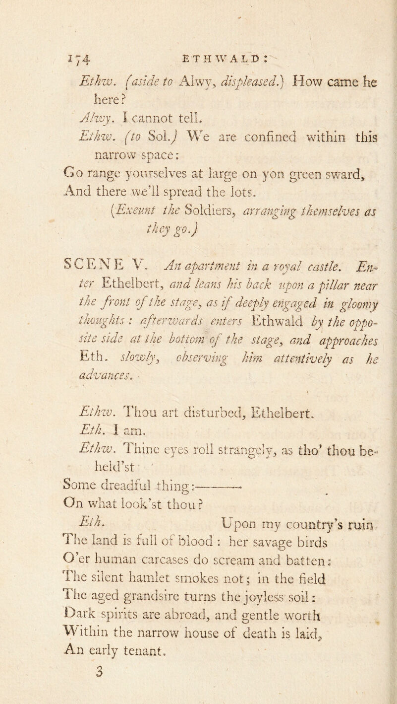EtJiw. (aside to Aiwy, displease cl d How came he here ? Ahvy. I cannot telL Ethzv. (to Sol.) We are confined within this narrow space: G o range yourselves at large on yon green sward. And there well spread the lots. [Exeunt the Soldiers, arranging themselves as they go.) SCENE V. An apartment in a royal castle, En-^ ter Ethelbert, and leans Ins back upon a pillar near the front of the stage, as if deeply engaged in gloomy thoughts : afterzvards enters Ethwald by the oppo- site side at the bottom of the stage, and approaches Eth. slozvly, observing him attentively as he advances, ■ Ethzv. Thou art disturbed, Ethelbert. Eth. I am. Ethzv. Thine eyes roll strangely, as tho’ thou be- heldlt Some dreadful thing: — On wTat looklt thou ? Upon my country’s ruin. 1 he land is full of blood : her savage birds O’er human carcases do scream and batten: The silent hamlet smokes not ^ in the field lire aged grandsire turns the joyless soil: Dark spirits are abroad, and gentle worth Within the narrow house of death is laid^ An early tenant. o O
