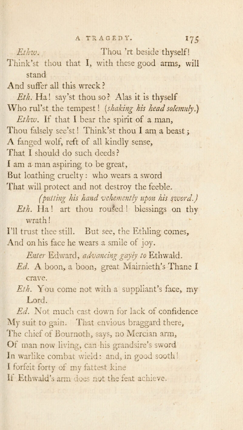 Ethzv. Thou ht beside thyself! Think'st thou that I, with these good arms, will stand And suffer all this wreck ? Eth. Ha! say’st thou so? Alas it is thyself Who ruf st the tempest! [shaking his head solemnly Ethw. If that I bear the spirit of a man. Thou falsely see’st! Think’st thou I am a beast; A finged wolf, reft of all kindly sense. That I should do such deeds ? I am a man aspiring to be great. But loathing cruelty: who wears a sword That will protect and not destroy the feeble. (putting his hand vehemefitly upon his syvord.) Eth. Ha! art thou routed! blessings on thy O if wrath! I’ll trust thee still. But see, the Ethling comes. And on his face he wears a smile of joy. Enter Edward, advancing gayly to Ethwald. Ed. A boon, a boon, great Mairnieth’s Thane I crave. Eth. You come not with a suppliant’s face, my Lord. Ed. Not much cast down for lack of confidence My suit to gain. That envious braggard there, d'he chief of Bournoth, says, no Mercian arm. Of man now living, can his grandsire’s sword In warlike combat wield: and, in good sooth! I forfeit forty of my fattest kine If Ethwald’s arm does not the feat achieve