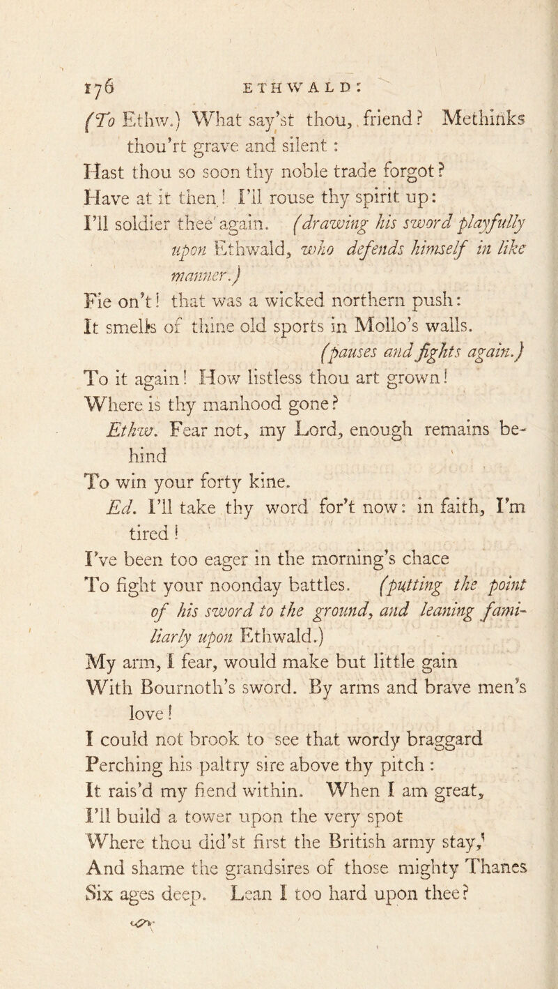 (ro Ethw.) What sayht thou,. friend ? Methlnks thou’rt p:rave and silent : Hast thou so soon thy noble trade forgot ? Have at it then. 1 Fll rouse thy spirit up: Fll soldier thee''again, (drawing his sword playfidly upon Etliwald, who defends himself in like manner,) Fie onh! that was a wicked northern push: It smells of thane old sports in Mollo’s walls. (pauses and fights again.) To it again 1 How listless thou art grown! Where is thy manhood gone} Ethzv. Fear not, my Lord, enough remains be- hind 1 To v^in your forty kine. Ed. Fll take thy word foFt now: in faith, Fm tired! Fve been too eager in the morning’s chace To fight your noonday battles. (putting the point of his szvord to the ground, and leaning fami- liarly upon Ethwald.) My arm, I fear, would make but little gain With Bournoth’s sword. By arms and brave men’s love \ I could not brook to see that wordy braggard Perching his paltry sire above thy pitch : It rais’d my fiend wdthin. When I am great. I’ll build a tower upon the very spot Where thou did’st first the British army stay,^ And shame the grandsires of those mighty Thanes