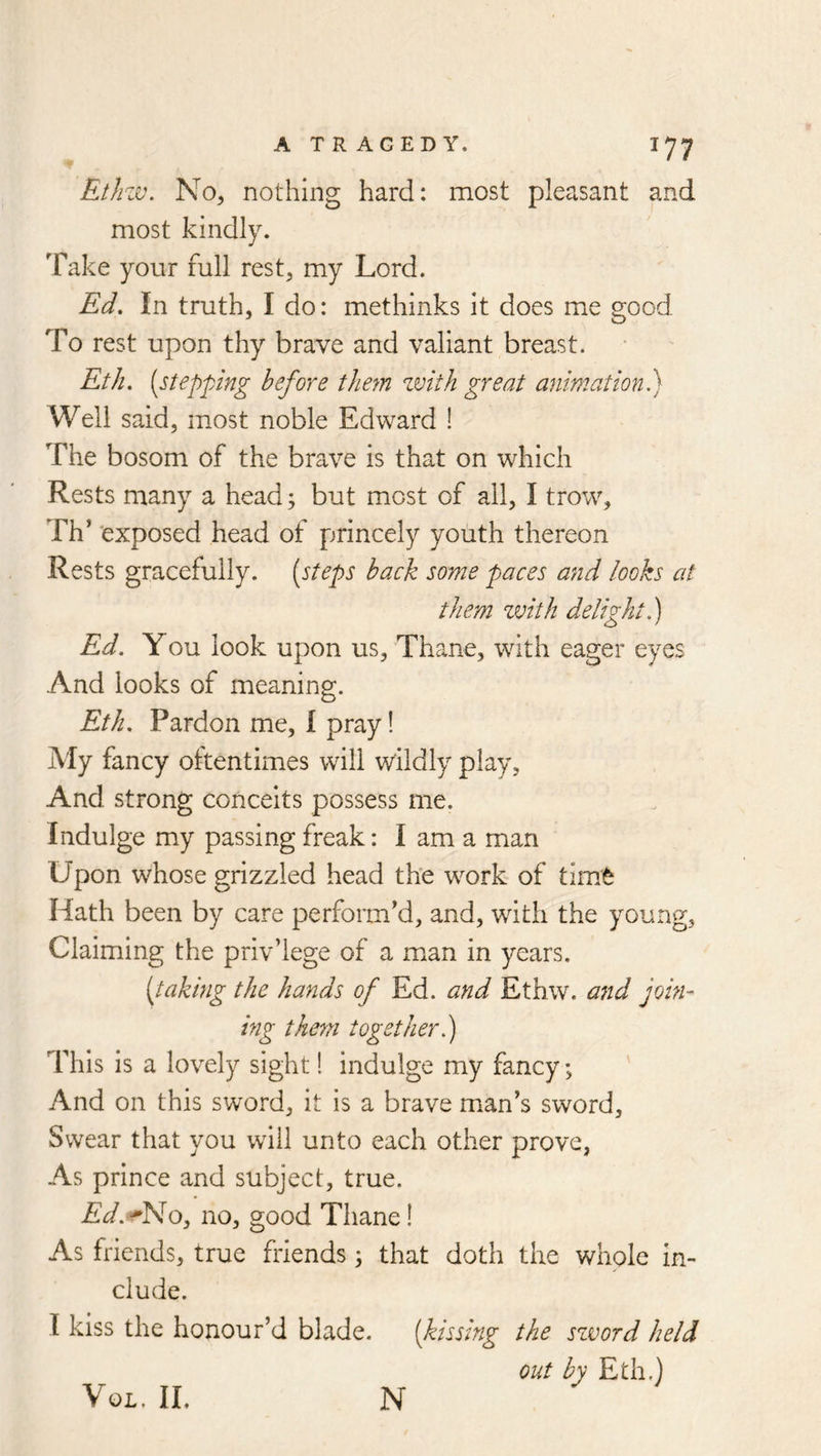 Ethzv. No, nothing hard: most pleasant and most kindly. Take your full rest, my Lord. Ed, In truth, I do: methinks it does me good To rest upon thy brave and valiant breast. Eth. [stepping before them zvith great animation h) Well said, most noble Edward ! The bosom of the brave is that on which Rests many a head; but most of ail, I trow, Th’ 'exposed head of princely youth thereon Rests gracefully, [steps hack some paces and looks at them zvith delight.) Ed. You look upon us. Thane, with eager eyes And looks of meaning. Etk. Pardon me, I pray! My fancy oltentimes will w'ildly play, And strong conceits possess me. Indulge my passing freak: I am a man Upon whose grizzled head the work of tim^ Hath been by care perform'd, and, wdth the young, Claiming the priv’lege of a m^an in years. {^taking the hands of Ed. and Ethw. and join- ing them together.) This is a lovely sight! indulge my fancy; And on this sword, it is a brave man's sword. Swear that you will unto each other prove, As prince and subject, true. Ed.^f^No, no, good Thane! As friends, true friends ; that doth the whole in- clude. I kiss the honour’d blade. [kissing the szvord held out by Eth.) VoL. II. N