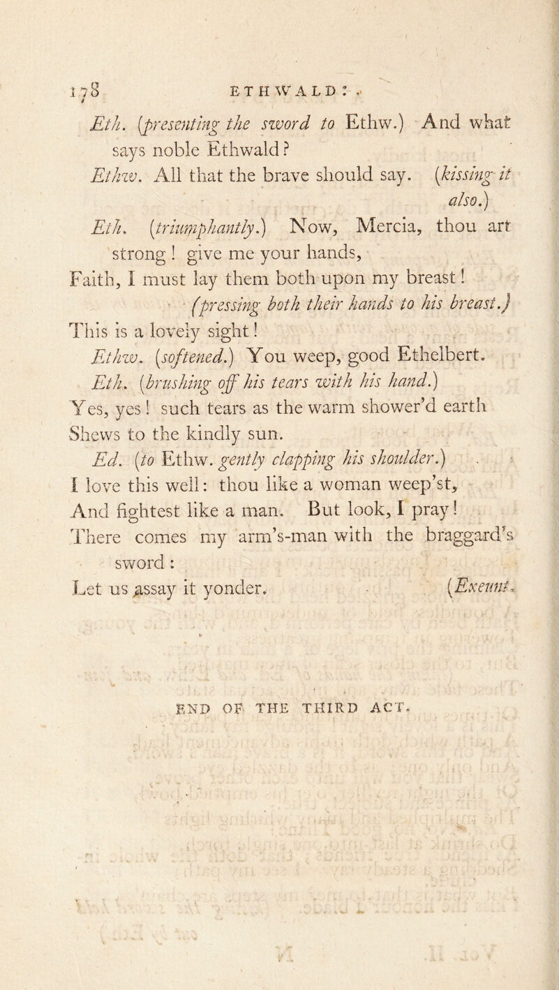 Eth. [presenting the szvord to Etliw.) And what says noble Etliwald ? ' Ethw, All that the brave should say. [kissing it also.) Eth. [triumphantly) Now, Mercia, thou art strong ! give me your hands, Faith, I must lay them both upon my breast 1 (pressing both their hands to his breast.) This is a lovely sight! FjIlzv. [softened) You weep, good Etheibert, Eth. [brushing off his tears with his hand) Yes, yes ! such tears as the warm shower’d earth Shews to the kindly sun. Ed. [to Ethw. gently clapping his shoulder) \ love this well: thou like a woman weep’st. And tightest like a man. But look, I pray! There comes my arm’s-man with the braggard’s sword: Let us ^ssay it yonder. [Exeunt.. END OF THE THIRD ACT,