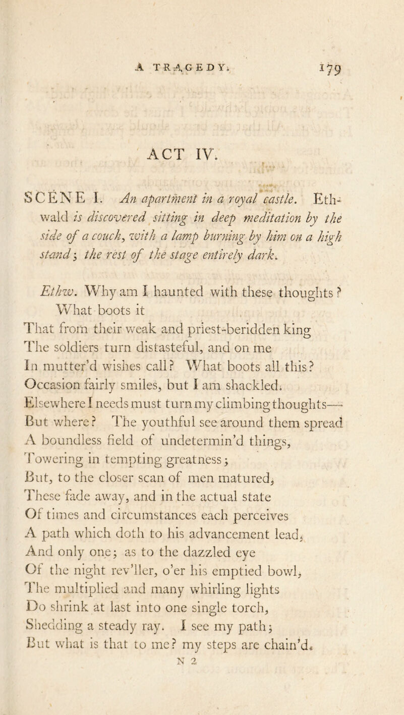 ' ACT IV. t r SCENE 1. An apartment in a royal castle. Etli^ wakl is discovered sitting in deep meditation by the side of a conchy with a lamp burning by him on a high stand 3 the rest of the stage entirely dark. Ethw. Why am I haunted with these thoughts ? What boots it That from their weak and priest-beridden king The soldiers turn distasteful, and on me In mutter’d wishes call? What boots all this? Occasion fairly smiles^ but I am shackledi Elsewhere I needs must turn my climbing thoughts— But where? The youthful see around them spread A boundless field of u'ndetermin’d things. Towering in tempting greatness; But, to the closer scan of men matured, These fade away, and in the actual state Of times and circumstances each perceives A path which doth to his advancement lead, And only one; as to the dazzled eye Of the night rev’ller, o’er his emptied bowl. The multiplied and many whirling lights Do shrink at last into one single torch. Shedding a steady ray. I see my path^ But what is that to me? my steps are chain’d*