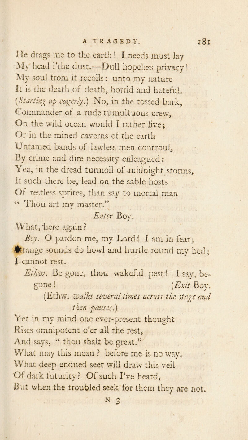 He drags me to the earth 1 I needs must lay My head i’the dust,—Dull hopeless privacy! My soul from it recoils: unto my nature It is the death of death, horrid and hateful [Starting lip eagerly.) No, in the tossed bark. Commander of a rude tumultuous crew. On the v/ild ocean would I rather live; Or in the mined caverns of the earth Untamed bands of lawless men controul. By crime and dire necessity enleagued; Yea, in the dread turmoil of midnight storms. If such there be, lead on the sable hosts Of restless sprites, than say to mortal man Thou art my master.’' Ryiter Boy, What,'here again? Boy. O pardon me, my Lord! I am in fear; ifkrange sounds do howl and hurtle round my bed; I cannot rest. Ethzu. Begone, thou wakeful pest! I say, be« gone 1 [Exit Boy, (Ethw, walks several times across the stage and theti pauses.) Yet in my mind one ever-present thought Rises omnipotent o’er all the rest. And says, “ thou shalt be great.” W hat may tins mean ? before me is no way. What deep endued seer will draw this veil Of dark iuturity.^ Of such I’ve heard. But when the troubled seek for them they are not.