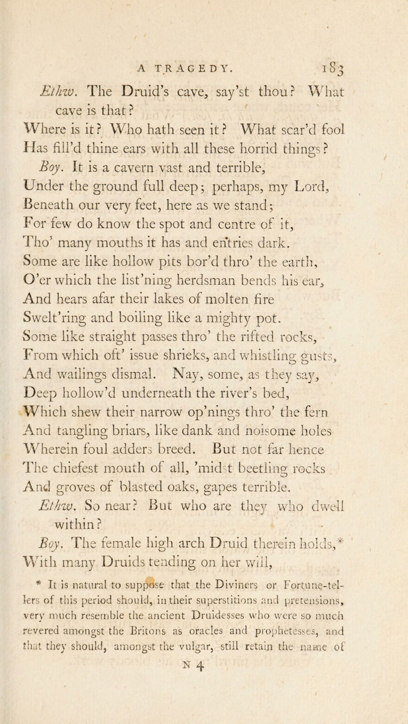 Rthzv. The Druid's cave^ say’st thou? What cave is that ? Where is it ? Who hath seen it ? What scar’d fool Has fill’d thine ears with all these horrid things? Boy. It is a cavern vast and terrible. Under the ground full deep; perhaps, my Lord, Beneath our very feet, here as we stand; For few do know the spot and centre of it, Tho’ many mouths it has and entries dark. Some are like hollow pits bor’d thro’ the eartli, O er which the list’ning herdsman bends his ear. And hears afar their lakes of molten fire Swelt’ring and boiling like a mighty pot. Some like straight passes thro’ the rifted rocks. From which oft’ issue shrieks, and whistling gusts. And wailings dismal. Nay, some, as they say. Deep hollow’d underneath the river’s bed. Which shew their narrow op’nings thro’ the fern And tangling briars, like dank and noisome holes Wherein foul adders breed. But not far hence The chiefest mouth of ail, ’midst beetlins; rocks S.D And groves of blasted oaks, gapes terrible. Ethzv. So near? But who are they who dwell within ? Boy. The female high arch Druid therein holds, With many Druids tending on her will, * It is natural to suppose that the Diviners or Fortune-tel- lers of this period should, in their superstitions and pretensions, very much resemble the ancient Druidesses who were so much revered amongst the Britons as oracles and prophetesses, and that they should, amongst the vulgar, still retain tiie liamc of