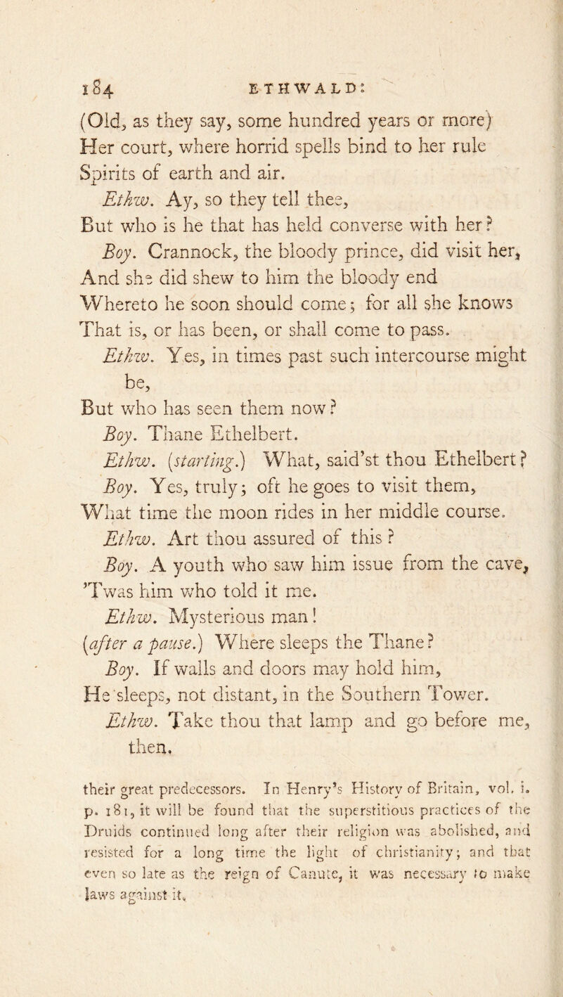 E TH WALD: 1^4 (Old^ as they say, some hundred years or more) Her court, where horrid spells bind to her rule Spirits of earth and air. Ethw. Ay^ so they tell thee. But who is he that has held converse with her ? Boy. Crannock, the bloody prince, did visit her, And she did shew to him the bloody end Whereto he soon should come; for all she knows That is, or has been, or shall come to pass. EtJrw. Yes, in times past such intercourse might be. But vdio has seen them now} Boy. Thane Ethelbert. Ethw. {starling.) What, said’st thou Ethelbert ? Boy. Yes, truly; oft he goes to visit them. What time the moon rides in her middle course. Ethw. Art thou assured of this ? Boy. A youth who saw him issue from the cave, ’Twas him vrho told it m.e. Ethw. Mysterious man! {after a pause.) V/here sleeps the Thane ? Boy. If walls and doors may hold him. He sleeps, not distant, in the Southern Tovrer. Ethw. Take thou that lamp and go before me, then, their great predecessors. In Henry’s History of Britain, vol, i. p. iSijitwill be found that the superstitious practices of the Druids continued long after their religi<)n was abolished, aiui resisted for a long time the light of Christianity; and that even so late as the reign of Canute, it v/as necessary to ii:iake laws against it„