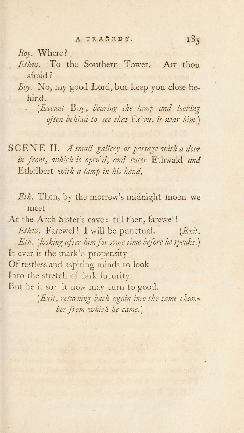 Boy. Where? JLthzv. To the Southern Tower. Art thou afraid ? Boy. No, my good Lord, but keep you dose be- hind. (Exeunt Boy, hearing the lamp and looking often behind to see that Ethw. is tiear him.) SCENE II. A small gallery or passage zvith a door in fronts which is open'd^ and enter E;hv/ald and Ethelbert zvith a lamp in his hand, Eth. Then, by the morrow’s midnight moon we meet At the Arch Sister’s cave : till then, farewel! Ethzv. Farewel! I will be punctual. (Exit, Eth. (looking after him for some time before he speaks.) It ever is the mark’d propensity Of restless and aspiring minds to look Into the stretch of dark futurity. But be it so: it now may turn to good. (Exit, returning back again into the same cham^^ her from zvhich he came.)