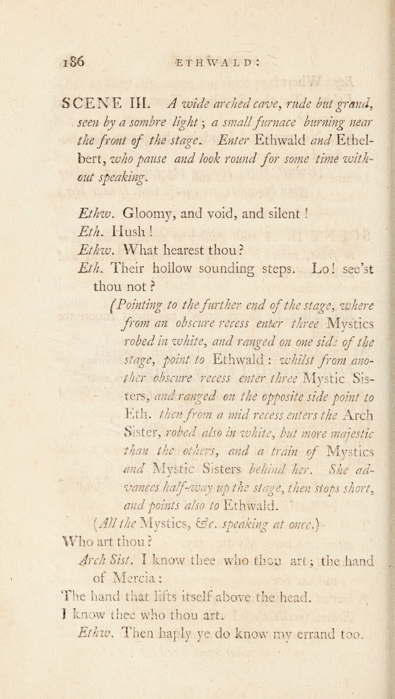 S C E N E IIL A zvide arched cave, rude but grand, seen by a sombre light 3 a small furnace burning near the front of the stage. Enter Ethwald and Ethel- bertj who pause and look round for some time zvith- cut speal Ethzv. Gloomy, and void, and silent ! Eth. Flush ! Ethzv. VVliat hearest thou? Eth. Their hollow sounding steps. Lo! see'st thou not ? (Pointing to the further end of the stage, zvhere from an obscure recess enter three M vs tics robed m zvhite, and ranged on one side of the stage, point to Ethwald : whilst from ano- ther obscure recess enter three Mystic Sis- ters, and ranged on the opposite side point to It til. then from a mid recess enters the Arch Sister, robed also in zvhitc, but more majestic than the others, and a train of Mystics and Mystic Sisters behind her. She ad- vances half-way up the stage, then stops short, and points also to Ethwald. (A//Mystics, iSc. speaking at once.) lEho art tliou r Arch Sist. I know tliee who thou art 3 the hand of Tvferda: ‘The hand triat lifts itself above the head. I know thee who thou art. Ethzv. Then haply ye do know mv errand too.