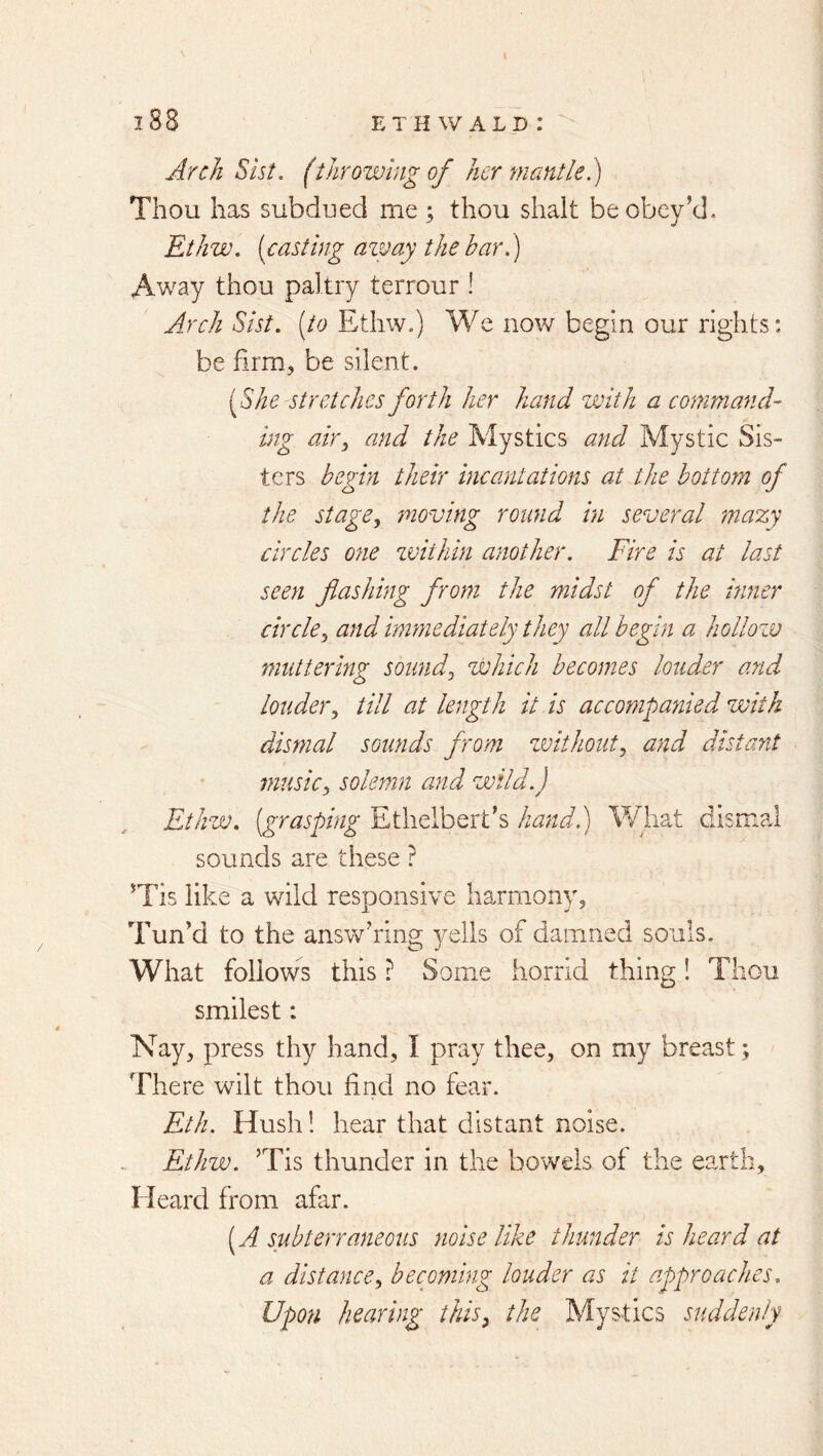 Arch Sist, (throwing of her mantle.) Thou has subdued me ; thou shalt be obey’d,. Ethw, [casting azvay the bar.) Away thou paltry terrour ! Jj'ch Sist. [to Ethw.) We nov/ begin our rights: be firm, be silent. [She stretches forth her hand with a command- mg air^ and the Mystics and Mystic Sis- ters begin their incantations at the bottom of the stage^ moving round in several mazy circles one zvithin another. Fire is at last seen flashing from the midst of the itiner circle^ and immediately they all begin a hollozv muttering soimd^ zJohich becomes louder and louder^ till at length it is accompanied with dismal sounds from zvithoutj and distant musicj solemn and wild.) Ethzv. [grasping Ethelbert’s hand.) What dismal sounds are these ? ’Tis like a wild responsive harmony, Tun’d to the ansvv^’ring yells of damned souls. What follows this ? Some horrid thing! Thou smilest: Nay, press thy hand, I pray thee, on my breast; There wilt thou find no fear. Eth. Hush! hear that distant noise. Ethw. ’Tis thunder in the bowels of the earth. Heard from afar. [A subterraneous noise like thunder is heard at a distance., becoming louder as it approaches. Upon hearing this^ the Mystics suddenly