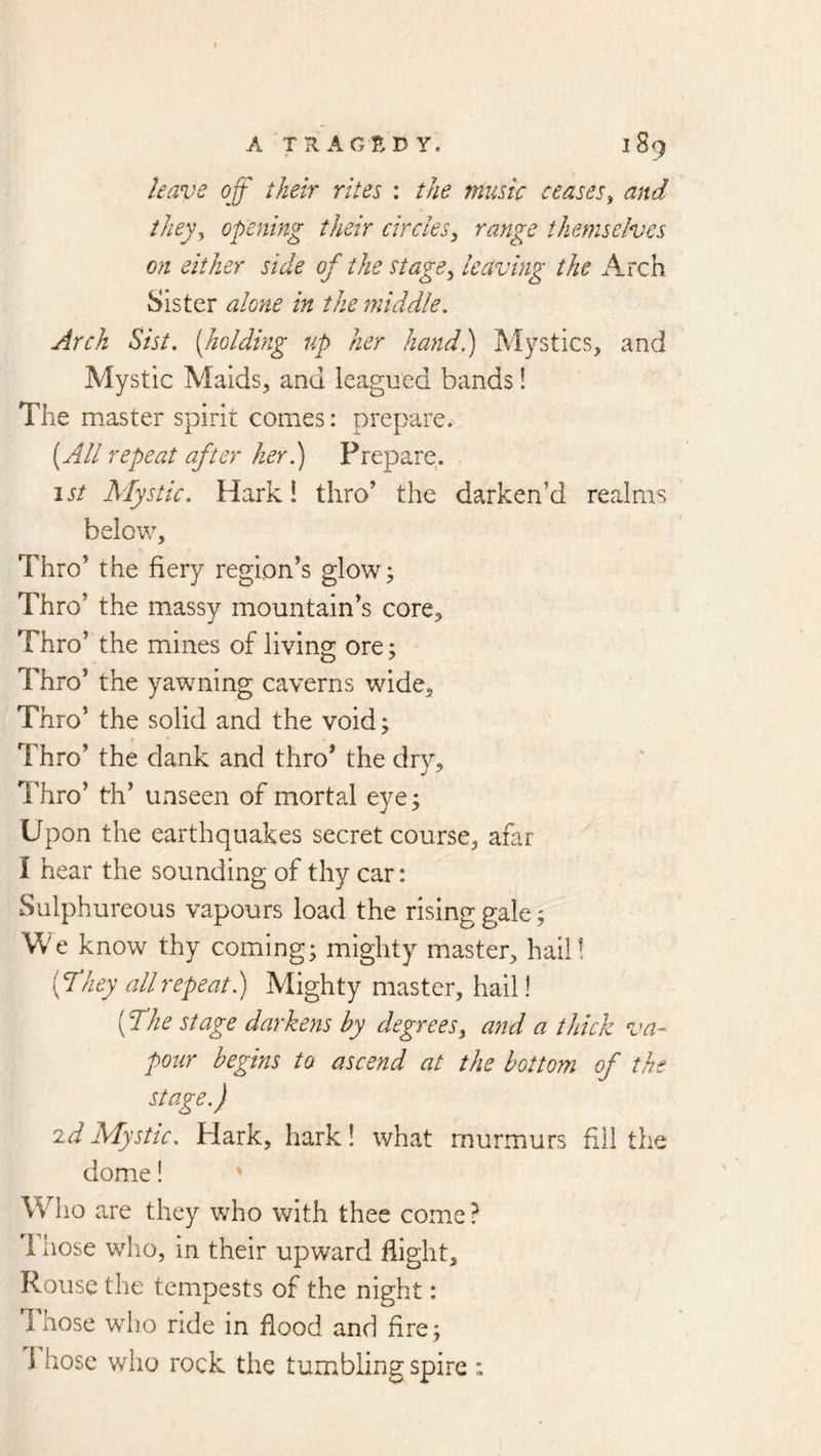 leave off their rites : the music ceases^ and ihey^ opening their circles^ range themselves on either side of the stage^ leaving the Arch Sister alone in the fniddle. Arch Sist. [holding up her hand) Mystics, and Mystic Alaids, and leagued bands! The master spirit comes: prepare. [All repeat after her) Prepare. \st Mystic. Hark! thro’ the darken’d realms below. Thro’ the fiery region’s glow^ Thro’ the massy mountain’s core. Thro’ the miines of living ore; Thro’ the yawning caverns wide. Thro’ the solid and the void; Thro’ the dank and thro* the dry. Thro’ th’ unseen of mortal eye; Upon the earthquakes secret course, afar I hear the sounding of thy car: Sulphureous vapours load the rising gale; We know thy coming; mighty master, hail! [They allrepeat) Mighty master, hail! [The stage darkens by degrees,, and a thick va- pour begins to ascend at the bottom of the stage.) id Mystic. Hark, hark! what murmurs fill the dome! ' Who are they who with thee come ? 1 hose who, in their upward Eight, Rouse the tempests of the night: Those who ride in flood and fire; 1 hose who rock the tumbling spire :