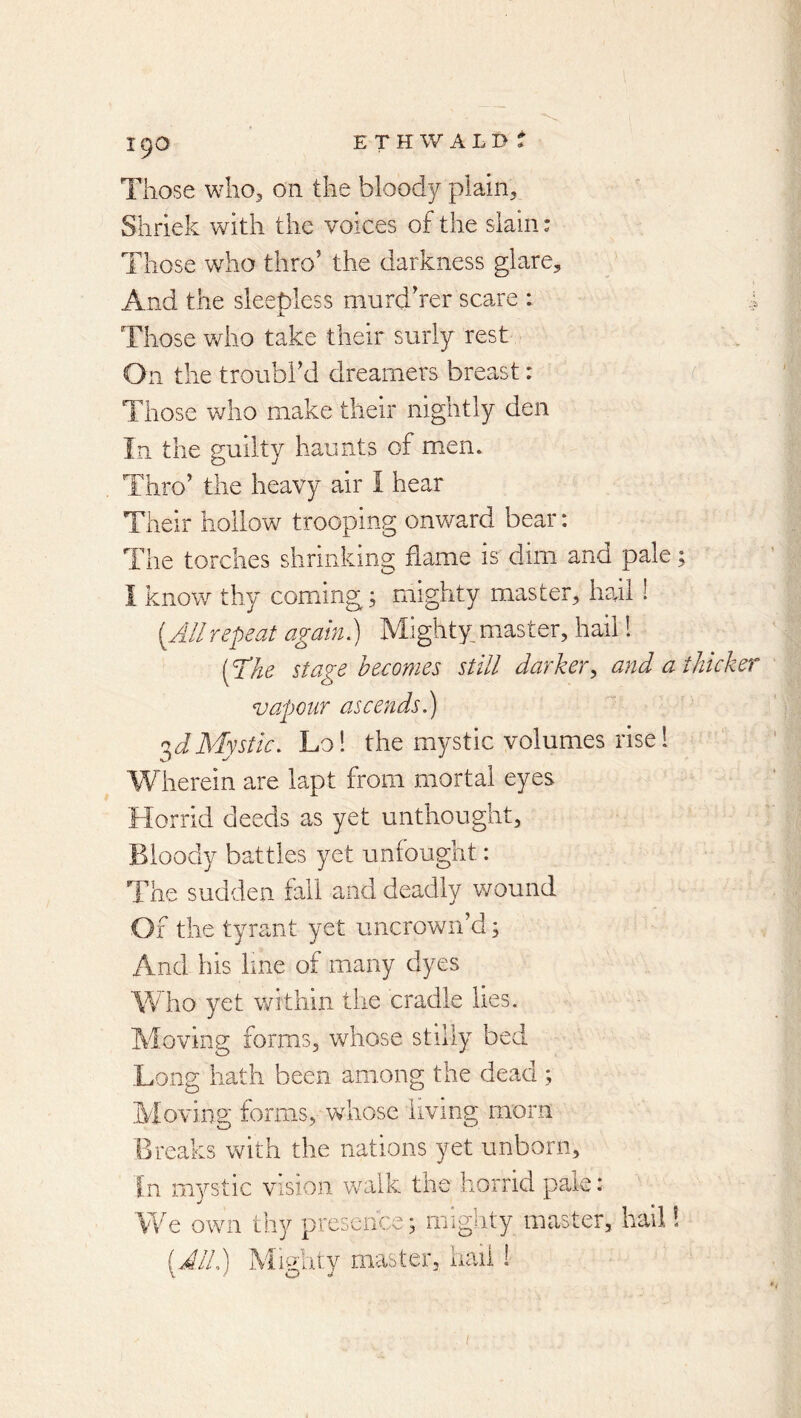 ETHWALD^ Those wliOj on the bloody plain. Shriek with the voices of the slain: Those who thro’ the darkness glare. And the sleepless murd’rer scare : Those who take their surly rest On the troubl’d dreamers breast: Those who make their nightly den In the guilty haunts of men. Thro’ the heavy air I hear Their hollow trooping onward bear: The torches shriiikinp; flame is dim and pale; I know thy coming; mighty master, hail ! {Allrepeat again.) Mighty.master, hail 1 [The stage becomes still darker., and a thicker vapour ascends.) Mystic. Lo! the mystic volumes rise 1 Wherein are lapt from mortal eyes Horrid deeds as yet unthought. Bloody battles yet unfought: The sudden fall and deadly wound Of the tyrant yet uncrown’d; And his line of many dyes Who yet within the cradle lies. Moving forms, whose stilly bed Long hath been among the dead ; Moving forms, whose living morn Breaks with the nations yet unborn. In mystic vision walk the horrid pale: We own thy presence; mighty master, hail! {JIL) iHitv master, nail o