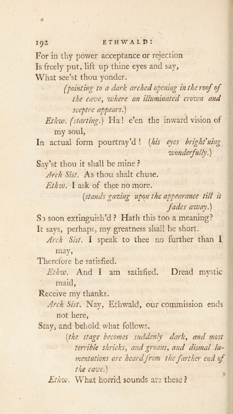 For in thy power acceptance or rejection Is freely pnt^ lift np thine eyes and say, What see'st thou yonder. (pointing to a dark arched opening bi the roof of the cave, where an illuminated crown and sceptre appears.) EtJiw. (starting.) Flal e'en the inward vision of my soul. In actual form pourtray'd i [his eyes bright'ning zvonderfully.) Say’st thou it shall be mine ? Arch Sist. As thou shalt chuse. Ethzv. 1 ask of thee no more. [stands gazbig tipon the appearance till it fades away.) Sd soon extinguish'd ? Hath this too a meaning? It says, perhaps, my. greatness shall be short. Arch Sist, I speak to thee no further than I may. Therefore be satisfied. Ethw. And I am satisfied. Dread mystic maid. Receive my thanks. Airck Sist. Nay, Etliwald, our commission ends not here. Stay, and behold, v/hat follows. [the stage becomes suddenly dark, and most terrible shrieks, and groans, and dismal da- mentations are heardfrom the farther end of the cave.) ' ^ Ethzv. What horrid sounds are these ?