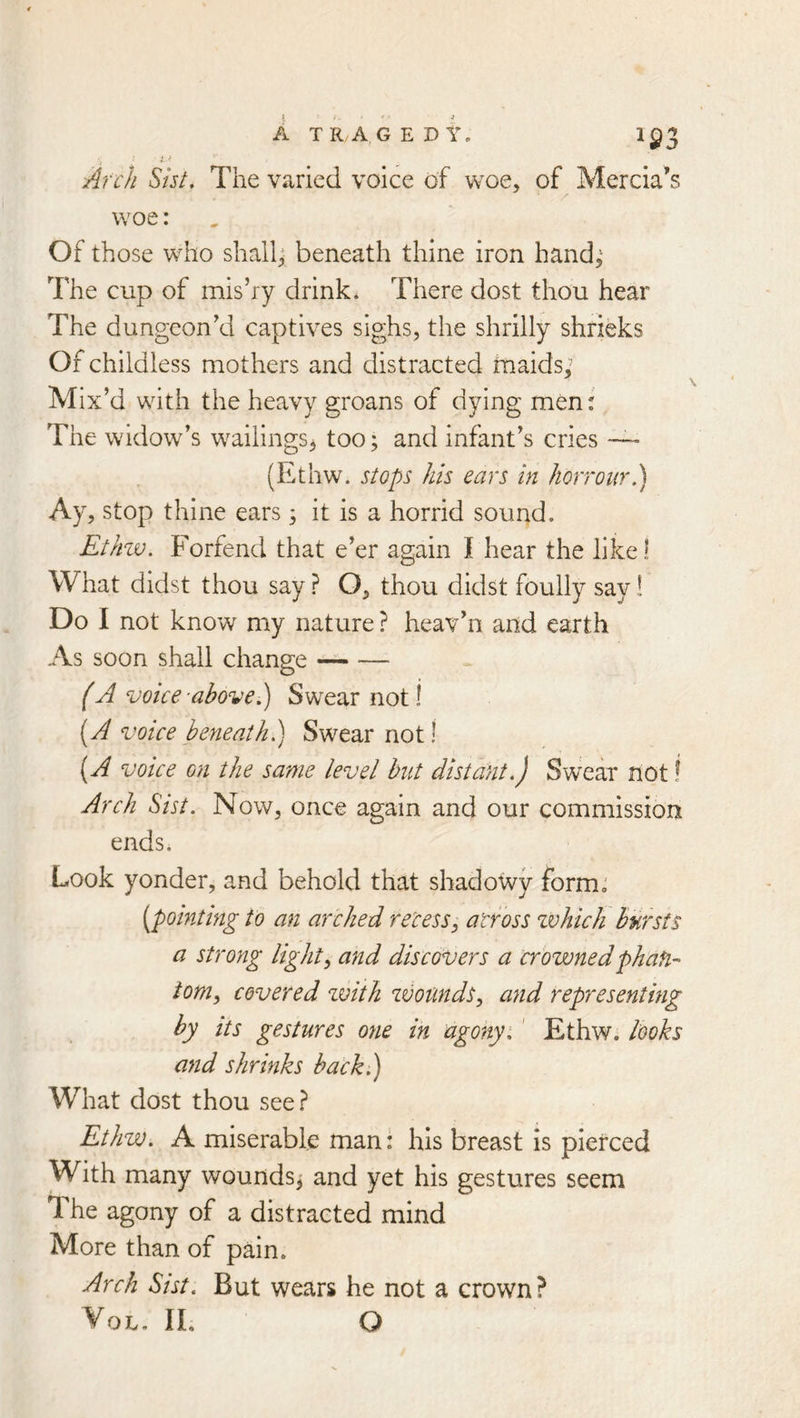 A T R,A G E D W 1^3 Arch Sht. The varied voice of woe, of Mercia’s woe: Of those who shall^ beneath thine iron hand,^ The cup of mis’ry drink* There dost thou hear The dungeon’d captives sighs, the shrilly shrieks Of childless mothers and distracted tnaids; Mix’d with the heavy groans of dying men: The widow’s wailings^ too; and infant’s cries — (Ethw. stops his ears in horrour,') Ay, stop thine ears; it is a horrid sound. Etkzv. Forfend that e’er again I hear the like! What didst thou say ? O, thou didst foully say! Do I not know my nature ? heav’n and earth As soon shall change (A voice-above ^ Swear not! i^A voice beneathSwear not! i^A voice on the same level but distant.) Swear not! Arch S>ist. Now, once again and our commission ends. Look yonder, and behold that shadowy form, [pointing to an arched recess, across zvhich hursts a strong light, and discovers a crowned phan- tom, covered zvith zvomds, and representing by its gestures one in agony i ' Ethw. looks and shrinks back.) What dost thou see.^ Ethw. A miserable man: his breast is pierced With many wounds^ and yet his gestures seem The agony of a distracted mind More than of pain. Arch Sist. But wears he not a crown? VoL, IL Q