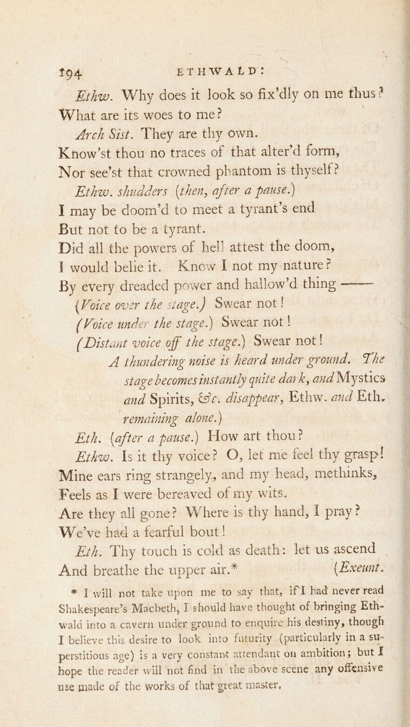 EtJiw. Why does it look so fix'dly on me thus ? What are its woes to me ? Arch Sist. They are thy own. Know’st thou no traces of that alter’d form. Nor see’st that crowned phantom is thyself? Ethzv, shudders [then, after a pause.) I may be doom’d to meet a tyrant s end But not to be a tyrant. Did all the powers of hell attest the doom, I would belie it. Knew I not my nature? By every dreaded power and hallow’d thing —^ [Voice over the stage.) Swear not! (Voice under the stage.) Swear not! (Distant voice off the stage.) Swear not! A thundering noise is heard under ground. The stage becomes instantly (pdte dark, Mystics and Spirits, &c. disappear, Ethw. and Eth, remaining alone) Eth. [after a pause.) How art thou? Ethw. Is it thy voice? O, let me feel thy grasp! Mine ears ring strangely, and my head, methinks. Feels as I were bereaved of my wits. Are they all gone ? Where is thy hand, I pray ? We’ve had a fearful bout! Eth. Thy touch is cold as death: let us ascend And breathe the upper air.* [Exeunt. * I will not take upon me to say that, if I had never read Shakespeare^s Macbeth, I should have thought of bringing Eth- wald into a cavern under ground to enquire his destiny, though I believe this desire to look into futurity (particularly in a su- perstitious age) is a very constant attendant on ambition j but 1 hope the reader will not find in the above scene any offensive use made of the works of that great master.