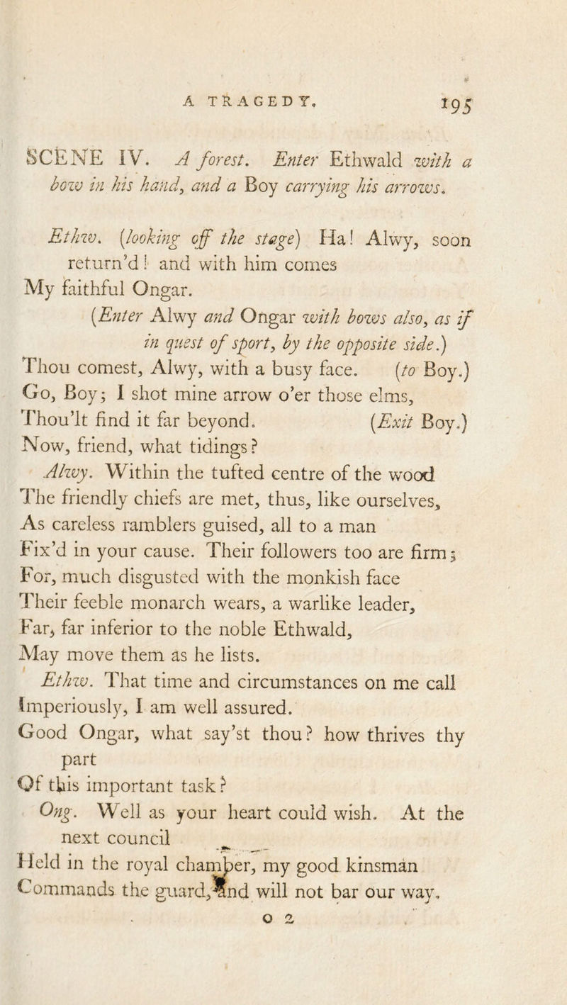 ^95 SCENE IV. A forest. Enter Ethwald zmth a bozv in his hand^ and a Boy carrying his arrozvs, Ethzv, [looking off the stage) Ha! Alwy, soon return’d ! and with him comes My faithful Ongar. (Enter Alwy and Ongar zvith bozvs also, as if in cgaest of sport, by the opposite side.) Thou comest, Alwy, with a busy face. [to Boy.) Go, Boy; I shot mine arrow o’er those elms. Thou’It find it far beyond, (Exit Boy.) Now, friend, what tidings ? Alz^y. Within the tufted centre of the wood The friendly chiefs are met, thus, like ourselves. As careless ramblers guised, all to a man Fix’d in your cause. Their followers too are firm; For, much disgusted with the monkish face Their feeble monarch wears, a warlike leader, Far^ far inferior to the noble Ethwald, Alay move them as he lists. Ethzv. That time and circumstances on me call Imperiously, I am well assured. Good Ongar, what say’st thou ? how thrives thy part Of this important task ? Ong. Well as your heart could wish. At the next council Held in the royal changer, my good kinsman Commands the guard,?nd will not bar our way,