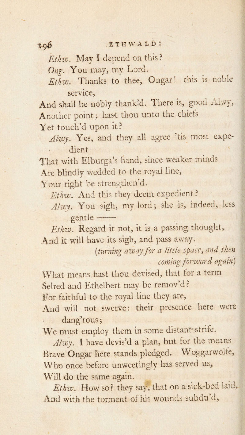 Etkw. May I depend on this ? Ong. You may, my Lord. Ethw. Thanks to thee, Ongarl this is noble service. And shall be nobly thank’d. There is, gooa Alwy, Another point; has-t thou unto the chiefs Yet touch’d upon it? Alwy. Yes, and they all agree ’tis most expe- dient That with Elburga’s hand, since weaker minds Are blindly wedded to the royal line. Your right be strengthcnkl. Ethzv. And this they deem expedient ? Alwy, You sigh, my lord; she is, indeed, less gentle Ejhzv, Regard it not, it is a passing thought. And it will have its sigh, and pass away. [turning azvayfor a little space^ and then coming forward agahi) What means hast thou devised, that for a term Selred and Ethelbert may be remov’d? For faithful to the royal line they are. And will not swerve: their presence here were ^ dang’rous; We must employ them in some distanbstrife. Alzvy, 1 havdi devis’d a plan, but for the means Brave Ongar here stands pledged. Woggarwolfe, Who once before unweetingly has served us. Will do th^ same again. Ethw. How so ? they say, that on a sick-bed laid. And with the torment of his wounds subdu’d,