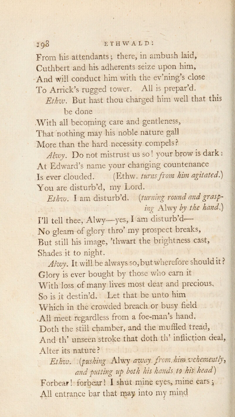 198 ethwald: From his attendants; there, in ambush laid, Cutlrbert and his adherents seize upon him. And will conduct him with the ev’ningb close To Arrick’s rugged tower. All is prepar d. But hast thou charged him well that this be done ,With all becoming care and gentleness. That nothing may his noble nature gall More than the hard necessity compels ? JIwj. Do not mistrust us so! your brow is dark: At Edward’s name your changing countenance Is ever clouded. (Ethw. /unisfrom him agitated)} You are disturb’d, my Lord. EtJm. I am disturb’d, {turning round and grasp- ing Alwy by the hand)) I’ll tell thee, Alwy—yes, I am disturb’d— No gleam of glory thro’ my prospect breaks. But still his image, ’thwart the brightness cast. Shades it to night. Alwy, It will be always so, but wherefore should it ? Glory is ever bought by those who earn it With loss of many lives most dear and precious, So is it destin’d. Let that be unto him Which in the crov/ded breach or busy field .All meet regardless from a foe-man’s hand. Doth the still chamber, and the muffled tread, And th’ unseen stroke that doth th’ infliction deal. Alter its nature ? Ethzv. .(pushing away from.hirn vehemently^ and putting up both his hands to ht's head) Forbear! forbear! I shut mine eyes, mine ears^ All entrance bar that rpay into my mind