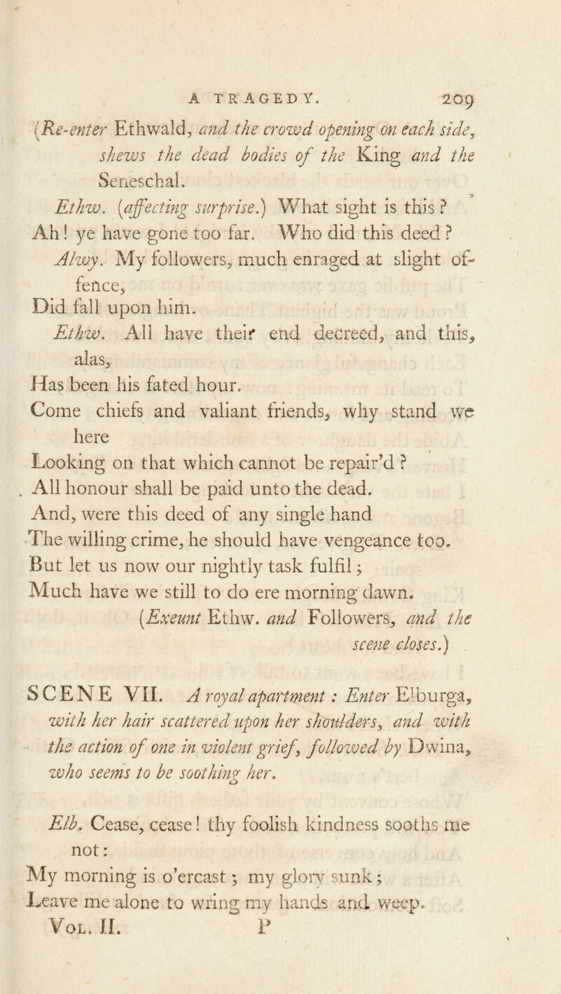 {Re-enier Ethwald, and the crowd opening on each side^ shews the dead bodies of the King and the Seneschal. Ethw. (affecting surprise.) What sight is this ^ Ah! ye have gone too far. Who did this deed ^ Ahvy. My followers, much enraged at slight of- fence, Did fall upon him. Ethw. All have their end decreed, and this, alas. Has been his fated hour. Come chiefs and valiant friends, why stand we here Looking on that which cannot be repair’d ? All honour shall be paid unto the dead. And, were this deed of any single hand •The willing crime, he should have vengeance too. But let us now our nightly task fulfil; Much have we still to do ere morning dawn. [Exeunt Ethw. and Followers, and the scene closes.) SCENE VII. A royal apartment: Enter Elburga, with her hair scattered upon her shoulders^ and zvith the action of one in violent grief ^ follozved by Dwina, zvho seems to be soothing her. c> Elb. Cease, cease! thy foolish kindness sooths me not; My morning is o’ercast; my glorv sunk; Leave me alone to wring my hands and weep. VoL. II. B