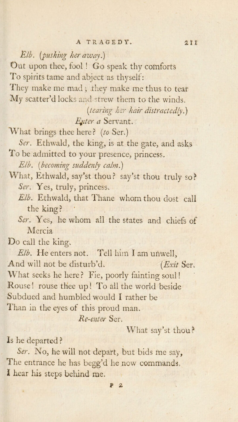 A TRAGEDY. 2tt Elh. [pushing her away Oat upon thee, fool ! Go speak thy comforts To spirits tame and abject as thyself: They make me m.ad; ,they make me thus to tear My scatter’d locks and strew them to the winds. [tearing her hair distractedlyh) Belter a Servant. What brings thee here? [to Ser.) Ser. Ethwald, the king, is at the gate, and asks To be admitted to your presence^ princess. Elb. [becoming suddenly calm.) What, Ethwald, say’st thou? say’st thou truly so.^ Ser. Yes, truly, princess. Elb. Ethwald, that Thane whom thou dost call the king? Ser. Yes, he whom ail the states and chiefs of Mercia Do call the king.. Elb. He enters not. Tell him I am unwell. And will not be disturb’d. [Exit Ser. What seeks he here? Fie, poorly fainting soul! Rouse I rouse tliee up! To ail the world beside Subdued and humbled would I rather be 7'han in the eyes of this proud man. Re-enter Ser. What say’st thou? is he departed ? Ser. No, he will not depart, but bids me say. The entrance he has begg’d he now commands. I hear his steps behind me. p z