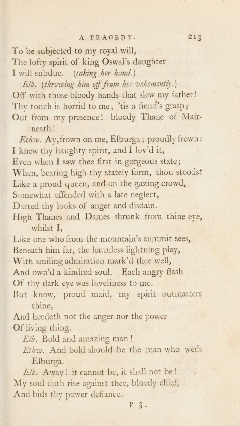 To be subjected to my royal will, The lofty spirit of king Oswai’s daughter I will subdue, [taking her hafid.) Elb, (throwing him off from her vehemently Off with those bloody hands that slew my father 1 Thy touch is horrid to me; ’tis a fiend's grasp; Out from my presence! bloody Thane of Mair- neath! Ethzv. Ay, frown on me, Elburga; proudly frown: I knew thy haughty spirit, and I lov’d it, / Even when I saw thee first in gorgeous state; When, bearing high thy stately form, thou stoodst Like a proud queen, and on the gazing crowd. Somewhat offended vfith a late neglect, Daned thy looks of anger and disdain. High Thanes and Dames shrunk from thine eye, whilst I, Like one who from the mountain’s summit sees. Beneath him far, the harmless lightning play. With smiling admiration mark’d thee well. And own’d a kindred soul. Each angry flash Of thy dark eye was loveliness to me. But know, proud maid, my spirit outmasters thine. And heedeth not the anger nor the poy/er Of living thing. Elb. Bold and amazing man ! Ethw. And bold should be the man who weds Elburea. Elb. Away! it cannot be, it shall not be ! My soul doth rise against thee, bloody chief, And bids thy power defiance.