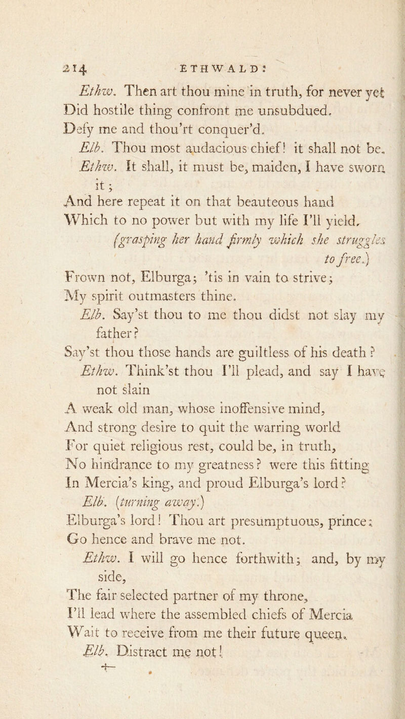 Ethzv. Then art thou mine in truth, for never jet Did hostile thing confront me unsubdued. Defy me and thou’rt conquer’d. Elb. Thou most audacious chief! it shall not be. Ethzv, It shall, it must be, maiden, I have sworn it; And here repeat it on that beauteous hand Which to no power but with my life I’ll yields (grasping her hand firmly which she struggles to free,) Frown not, Elburga; ’tis in vain to strive; My spirit outmasters thine, Elb. Say’st thou to me thou didst not slay my father r Say’st thou those hands are guiltless of his death ? Ethw. Think’st thou I’ll plead, and say I have not slain A weak old man, whose inoffensive mind. And strong desire to quit the warring world For quiet religious rest, could be, in truth. No hindrance to my greatness? were this fitting In Mercia’s king, and proud Elburga’s lord ? Eld. (turning away.) Elburga’s lord! Thou art presumptuous, prince; Go hence and brave me not. Ethw. I will go hence forthwith; and, by my side. The fair selected partner of my throne. I’ll lead where the assembled chiefs of Mercia Wait to receive from me their future queen,. Elb. Distract me not 1,