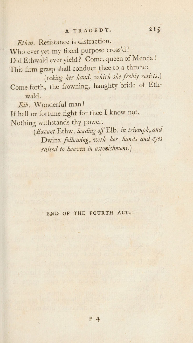 Ethw. Resistance is distraction. W^ho ever yet my fixed purpose cross d ? Did Ethwald ever yield ? Come, queen of Mercia 1 This firm grasp shall conduct thee to a throne. [taking her hand, zvhich she feebly resists.) Come forth, the frowning, haughty bride of Eth- wald. Elb. Wonderful man! If hell or fortune fight for thee I know not. Nothing withstands thy power. [Exeunt Ethw, leading off EVo. in triumph, and Dwina following, with her hands and eyes raised to heaven in astonishment.) E^D OF THE FOURTH ACT.