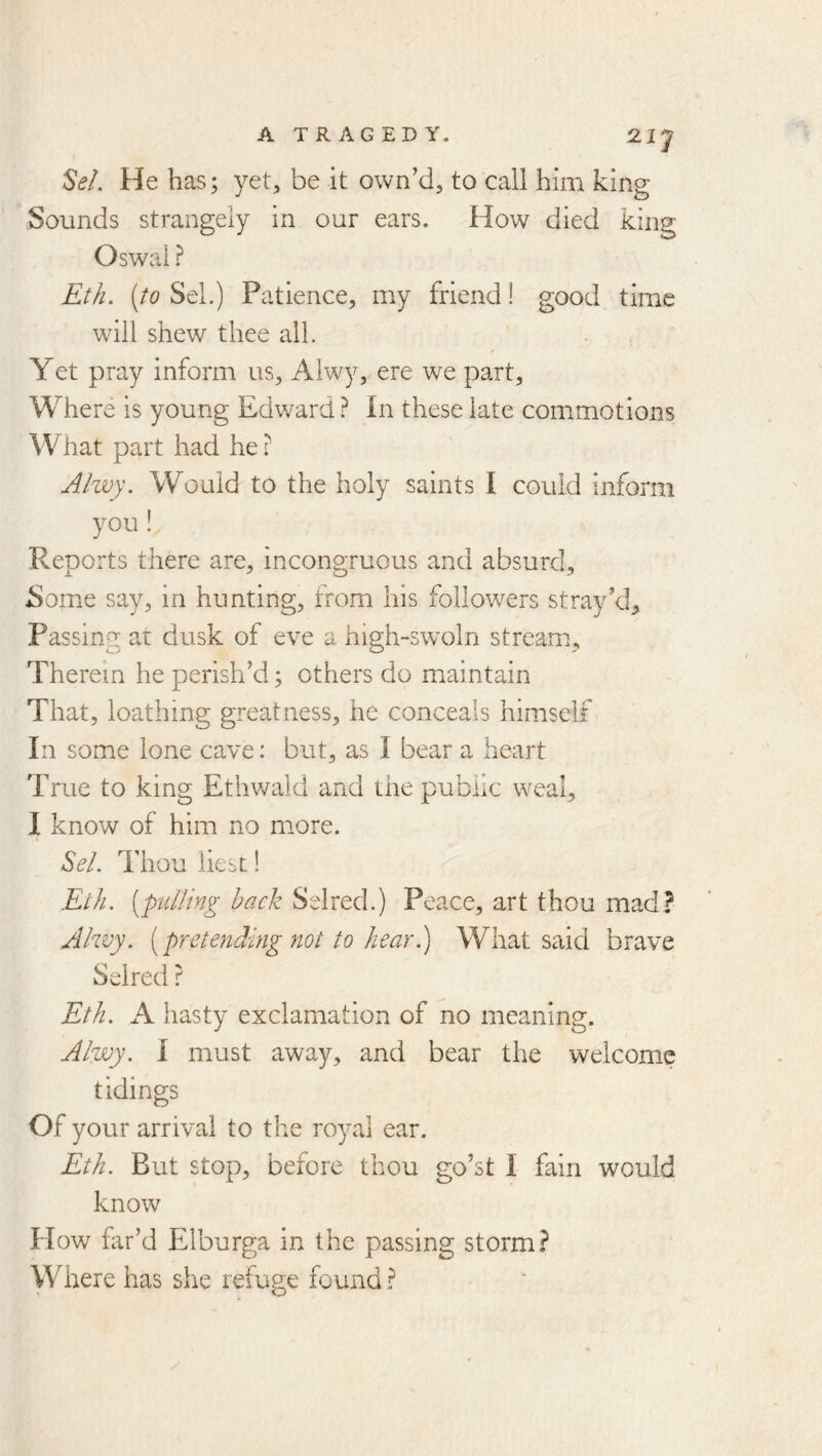 2iy Se/. He has; yet, be it own’d, to call him king Sounds strangely in our ears. How died king Oswai ? Et/i. [to Sel.) Patience, my friend! good time will shew thee all. f Yet pray inform us, Alwy, ere we part. Where is young Edward ^ In these late commotions What part had he ? Alzvy. Would to the holy saints I could inform you ! Reports there are, incongruous and absurd. Some say, in hunting, from his followers stray’d. Passing ai dusk of eve a high-swoln stream. Therein he perish’d; others do maintain That, loathing greatness, he conceals himself In some lone cave: but, as I bear a heart True to king Ethvrald and the public weal, I know of him no more. Sel, Thou iiest! Eth. [pulling back Sel red.) Peace, art thou mad? Ahvy. [pretending not to hear.) What said brave Sel red ? Eth, A hasty exclamation of no meaning. Alwy, I must away, and bear the welcome tidings Of your arrival to the royal ear. Eth, But stop, before thou go’st I fain would know H ow far’d Elburga in the passing storm? Where has slie refuge found ?