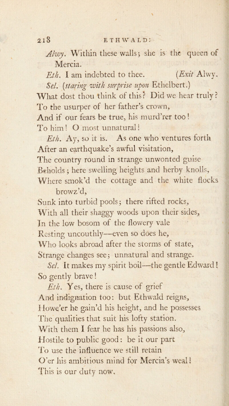 Ahvy. Within these walls j she is the queen of Mercia. Eth. I am indebted to thee. [Exit Alwy. SeL [staring with surprise upon Ethelbert.) What dost thou think of this? Did we hear truly? To the usurper of her father’s crown. And if our fears be true, his murd’rer too! To him! O most unnatural! Eth. Ay, so it is. As one who ventures forth After an earthquake’s awful visitation. The country round in strange unwonted guise Beholds; here swelling heights and herby knolls. Where smok’d the cottage and the white flocks browz’d. Sunk into turbid pools 3 there rifted rocks. With all their shaggy woods upon their sides. In the low bosom of the flowery vale Resting uncouthly—even so does he. Who looks abroad after the storms of state. Strange changes see; unnatural and strange. Sel. It makes my spirit boil-—the gentle Edward I So gently brave! Eth. Yes, there is cause of grief And indignation too: but Ethwald reigns. Howe’er he gain’d his height, and he possesses The qualities that suit his lofty station. With them I fear he has his passions also. Hostile to public good: be it our part To use the influence we still retain O’er his ambitious mind for Mercia’s weal! I'his is our duty now.