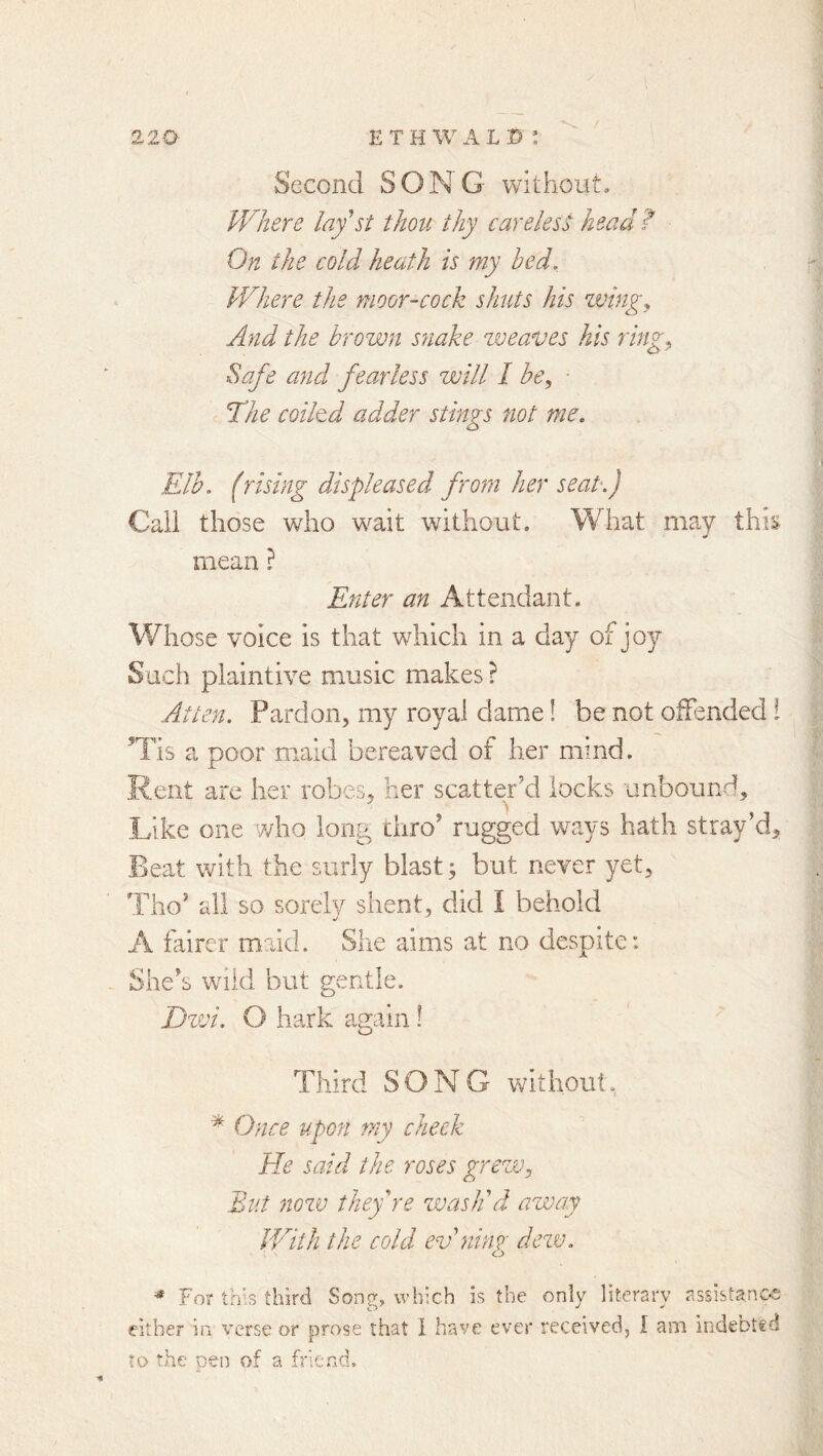Second SONG without. Where laf st thou thy careless head? On the cold heath is ray bed. Where the moor-cock shits his zving^ And the brown snake zveaves his ring^ Safe and fearless will I be^ ■ The coiltd adder stings not me. Elb. (rising displeased from her seat.) Call those who wait without. What may this mean ? Enter an Attendant. Whose voice is that which in a day of joy Such plaintive music makes? Atten. Pardon, my royal dame! be not offended i ^Tis a poor maid bereaved of her mind. Rent are her robes, her scatter’d locks unbounrf. Like one who long thro’ rugged ways hath stray’d. Beat with the surly blast; but never yet, Tho’ all so sorely shent, did I behold A fairer maid. She aims at no despite: - She’s wild but gentle. DvA. O hark again! Third SONG without. * Once upon rny check He said the roses grezVy But nozv they re zvasJi d away IVith the cold ev ning dezv. * For th’.s third Song, which is the only literary assistance either in verse or prose that I have ever received, I am indebted to the oen of a friend.