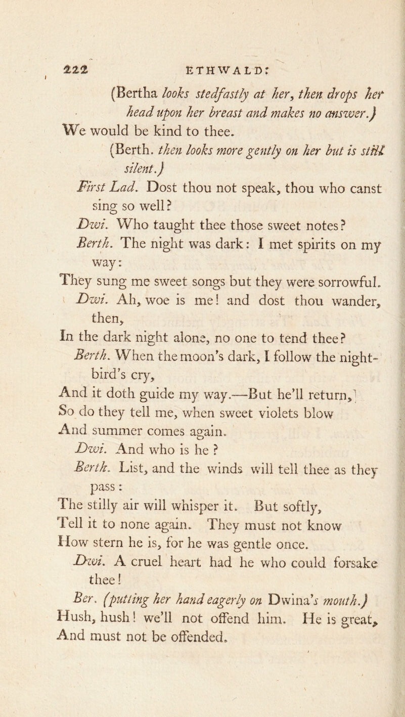 I ETH wald: (Bertha looks stedfastly at her^ then drops het head upon her breast and makes no answer.) We would be kind to thee. (Berth, then looks more gently on her hut is stdl silent.) First Lad. Dost thou not speak, thou who canst sing so well I Fwi. Who taught thee those sweet notes ? Berth. The night was dark: I met spirits on my way: They sung me sweet songs but they were sorrowful. Dwi. Ah, woe is me 1 and dost thou wander, then. In the dark night alone, no one to tend thee ? Berth. When the moon's dark, I follow the night- bird’s cry. And it doth guide my way.—But he'll return,; So do they tell me, when sweet violets blow And summer comes again. Dzvi. And who is he ? Berth. List, and the winds will tell thee as they pass: The stilly air will whisper it. But softly. Tell it to none again. They must not know How stern he is, for he was gentle once. Lywt. A cruel heart had he who could forsake thee! Ber. (putting her hand eagerly on Dwina'r mouth.) Hush, hush! we’ll not offend him. He is greats And must not be offended*