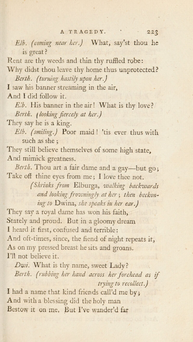 ATRAGEDY. ‘ * 22^ Elh. (coming near her.) What, say’st thou he is great ? Rent are thy weeds and thin thy ruffled robe: Why didst thou leave thy home thus unprotected? Berth, (turning hastily upon her.) I saw his banner streaming in the air. And 1 did follow it. Eib. His banner in the air! What is thy love ? Berth, f looking fiercely at her.) They say he is a king. ^ Elb. (smiling.) Poor maid ! 'tis ever thus with such as she; They still believe themselves of some high state. And mlmick greatness. Berth. Thou art a fair dame and a gay—but go; Take oh thine eyes from me; I love thee not. (Shrinks from Elburga, zvalking backwards and looking frozvningly at her; then beckon^ ing to Dwina, she speaks iu her ear.) They say a royal dame has won his faith. Stately and proud. But in a gloomy dream 1 heard it first, confused and terrible: And oft-times, since, the fiend of night repeats it. As on my pressed breast he sits and groans, ril not believe it. Dwi> What is thy name, sweet Lady ? Berth. (rubbing her hand across her forehead as if trying to recollect.) I had a name that kind friends call’d me by; And with a blessing did the holy man Bestow it on me, But I’ve wander’d far