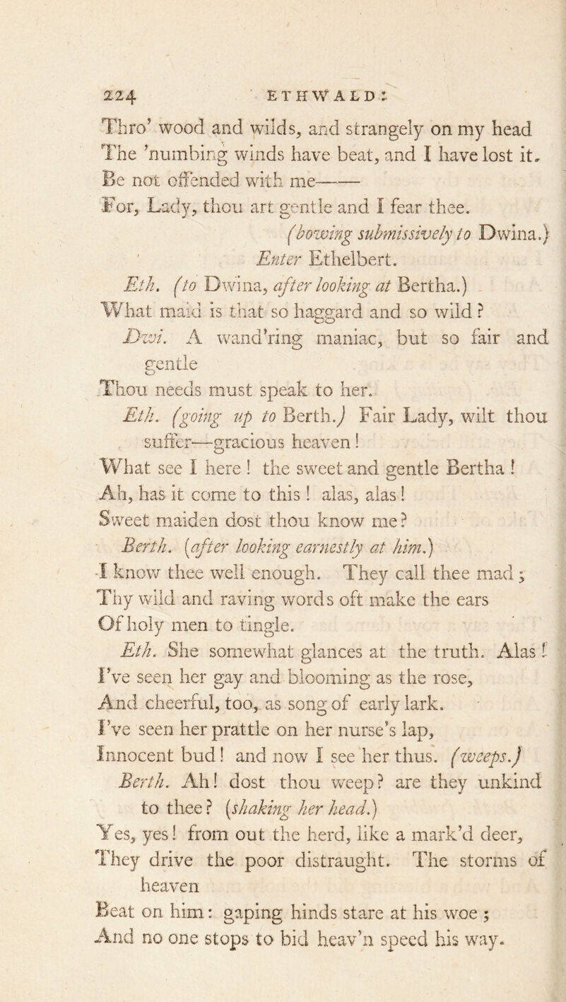 Thro’ wood and wilds, and strangely on my head The ’numbing winds have beat, and I have lost it. Be not offended with me——■ For, Lady, thou art gentle and I fear thee. (bowing submissively to Dwina.) Enter Ethelbert. Eth. (to after looking at . What maid is that so haggard and so wild ? Dwi. A wand’ring maniac, but so fair and g-entle Thou needs must speak to her. Eth. (going up to Berth.^ Fair Lady, wilt thou suffer—gracious heaven! What see I here ! the sweet and gentle Bertha ! Ah, has it come to this! alas, alas! Sweet maiden dost thou know me? Berth, [after looking earnestly at him.) know thee well enough. They call thee mad; Thy Vviid and raving words oft make the ears Of holy men to tingle. Eth. She somewhat glances at the truth. Alas !- Fve seen her gay and blooming as the rose. And cheerful, too, as song of early lark. Fve seen her prattle on her nurse’s lap. Innocent bud! and now I see her thus, (zveeps.) Berth. Ah! dost thou w^eep? are they unkind to thee ? [shaking her head.) Yes, yes! from out the herd, like a mark’d deer. They drive the poor distraught. The storms of heaven Beat on him: gaping hinds stare at his woe ; And no one stops to bid heav’n speed his way.