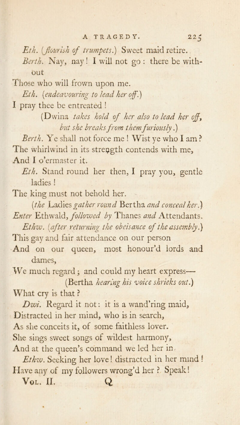 EtJi. [Jiourhh of trumpets?) Sweet maid retire., Berth, Nay, nay! I will not go : there be with- out Those who will frown upon me. Eth. [endeavouring to lead her off,) I pray thee be entreated ! (Dwina takes hold of her also to lead her off^ hut she breaks from them furiously,) Berth, Ye shall not force me ! Wist ye who I am } The whirlwind in its strei;igth contends with me. And I overmaster it. Eth. Stand round her then, I pray you, gentle ladies! The king must not behold her. [the gather round Bertha coficealher,) Enter ILthwdXd, followed by Thanes and Attendants. Ethw, [after returning the obeisance of tlw assembly?) This gay and fair attendance on our person And on our queen, most honour cl lords and dames. We much regard; and could my heart express— (Bertha heariyig his voice shrieks out.) What cry is that ? D wi. Regard it not: it is a wand’ring maid. Distracted in her mind, who is in search. As she conceits it, of some faithless lover. She sings sweet songs of wildest harmony. And at the queen’s command we led her in Ethzv, Seeking her love! distracted in her mind ! Have any of my followers wrong’d her ? Speak! VoL. II. Q