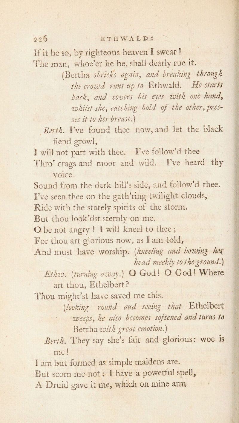 If it be so, by righteous heaven I swear ! file man, whoe’er he be, shall dearly rue it. (Bertha shrieks agahi^ and breaking through the crozvd runs up to Ethwald. He starts backy and covers his eyes with one handy zvhilst shcy catching hold of the othery pres- ses it to her breast.) ^ Berth. Fve found thee now, and let the black fiend growl, I will not part with thee. Fve follow’d thee Thro’ crags and moor and whld. Fve heard thy voice Sound from the dark hiil’s side, and follow’d thee. I’ve seen thee on the gatli’ring twilight clouds. Ride with the stately spirits of the storm. But thou look’dst sternly on me. 0 be not angry ! I will kneel to thee; For thou art glorious now, as I am told. And must have worship, {kneeling and bowing key head meekly to the ground.) Ethzv. {turning azvay.) O God! O God! Where art thou, Ethelbert? Thou might’st have saved me this. [looking round and seeing that Ethelbert weepSy he also becomes softened and turns to Bertha zmth great emotion.) Berth. They say she’s fair and glorious: woe is me! 1 am but formed as simple maidens are. But scorn me not: I have a powerful spell, A Druid gave it me, which on mine arm