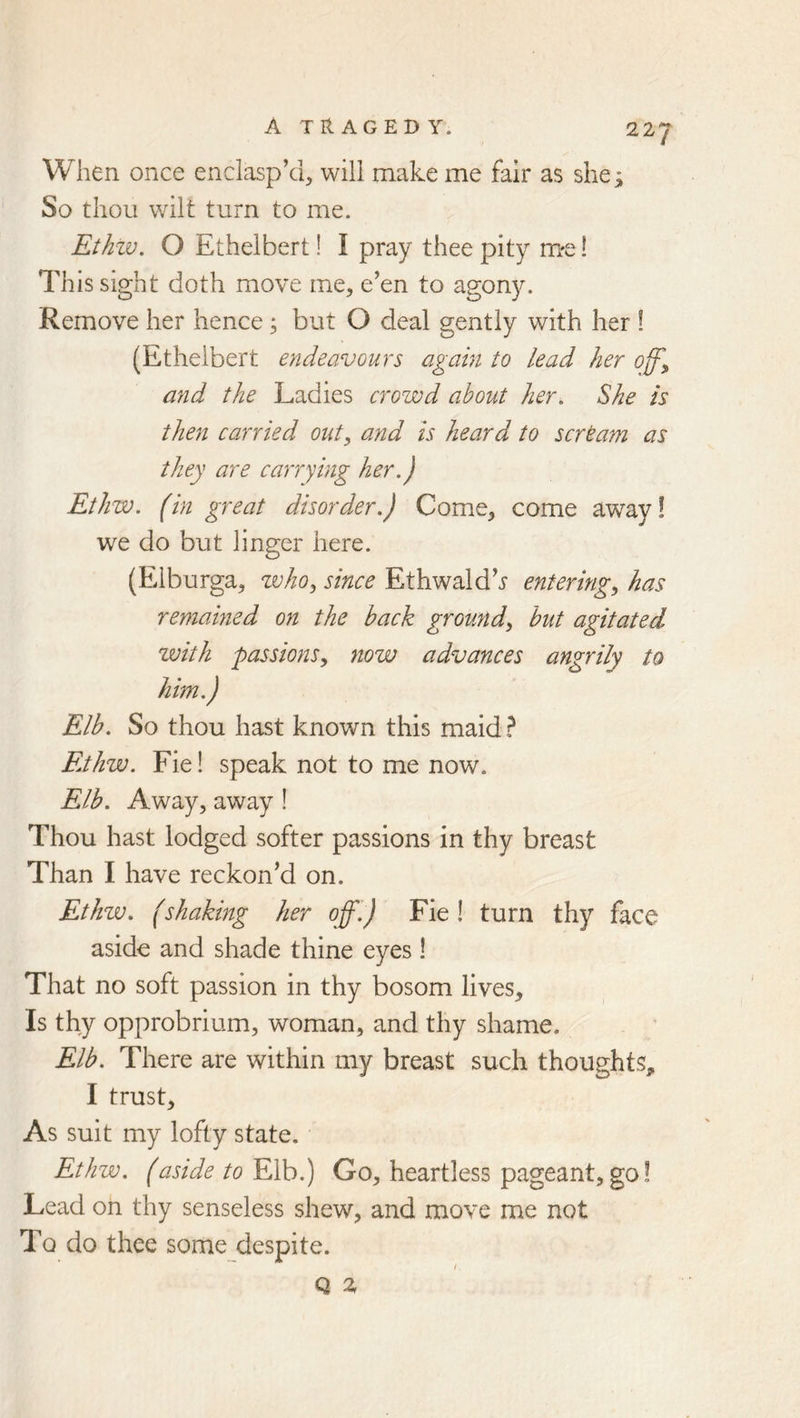 When once enclasp’d, will make me fair as shej; So thou wilt turn to me. Ethzv. O Ethelbert! I pray thee pity mre! This sight doth move me, e’en to agony. Remove her hence; but O deal gently with her ! (Ethelbert endeavours again to lead her off^ and the Ladies crowd about her. She Is then carried out, and Is heard to scrtam as they are carrying her,) Ethw, (in great disorder,) Come, come we do but linger here. (Elburga, who, since Ethwald’^ entering, has remained on the back ground, but agitated with passions, now advances angrily to him,) Elb, So thou hast known this maid ? FjIiw. Fie! speak not to me now. Elb, Away, away ! Thou hast lodged softer passions in thy breast Than I have reckon’d on. Ethw, (shaking her off,) Fie! turn thy face aside and shade thine eyes! That no soft passion in thy bosom lives. Is thy opprobrium, woman, and thy shame. Elb. There are within my breast such thoughts^ I trust. As suit my lofty state. Ethw. (aside to Elb.) Go, heartless pageant,go! Lead on thy senseless shew, and move me not To do thee some despite. / Q %