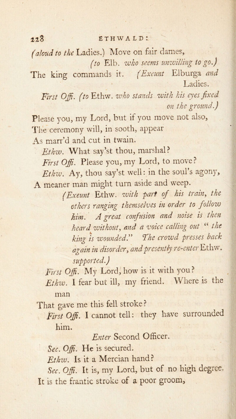 (aloud to the Ladies.) Move on fair dames, (to Elb. who seems unwilling to go.) The king commands it. (Exeunt Elburga and Ladies. First Ofi. (to Ethw. who stands zmth his eyes fixed on the ground.) Please you, my Lord, but if you move not also. The ceremony will, in sooth, appear As marr’d and cut in twain. Ethzv. What say'st thou, marshal? First Offi. Please you, my Lord, to move? Ethzv. Ay, thou say’st well: in the soul’s agony, A meaner man might turn aside and weep. (Exeunt Ethw. zvitk fart ofi his train, the others ranging themselves in order to follow him. A great confusion and noise is then heard zvithout, and a voice calling out “ the king ts wounded.'' Fhe crowd presses back again in disorder, and presently Ethw. supported.) First Offi. My Lord; how is it with you ? Ethw. I fear but ill, my friend. Where is the man That gave me this fell stroke ? First Offi. I cannot tell: they have surrounded him. Enter Second Officer. Sec. Offi. He is secured. Ethzv. Is it a Mercian hand? Sec. Offi. It is, my Lord, but of no high degree. It is the frantic stroke of a poor groom.