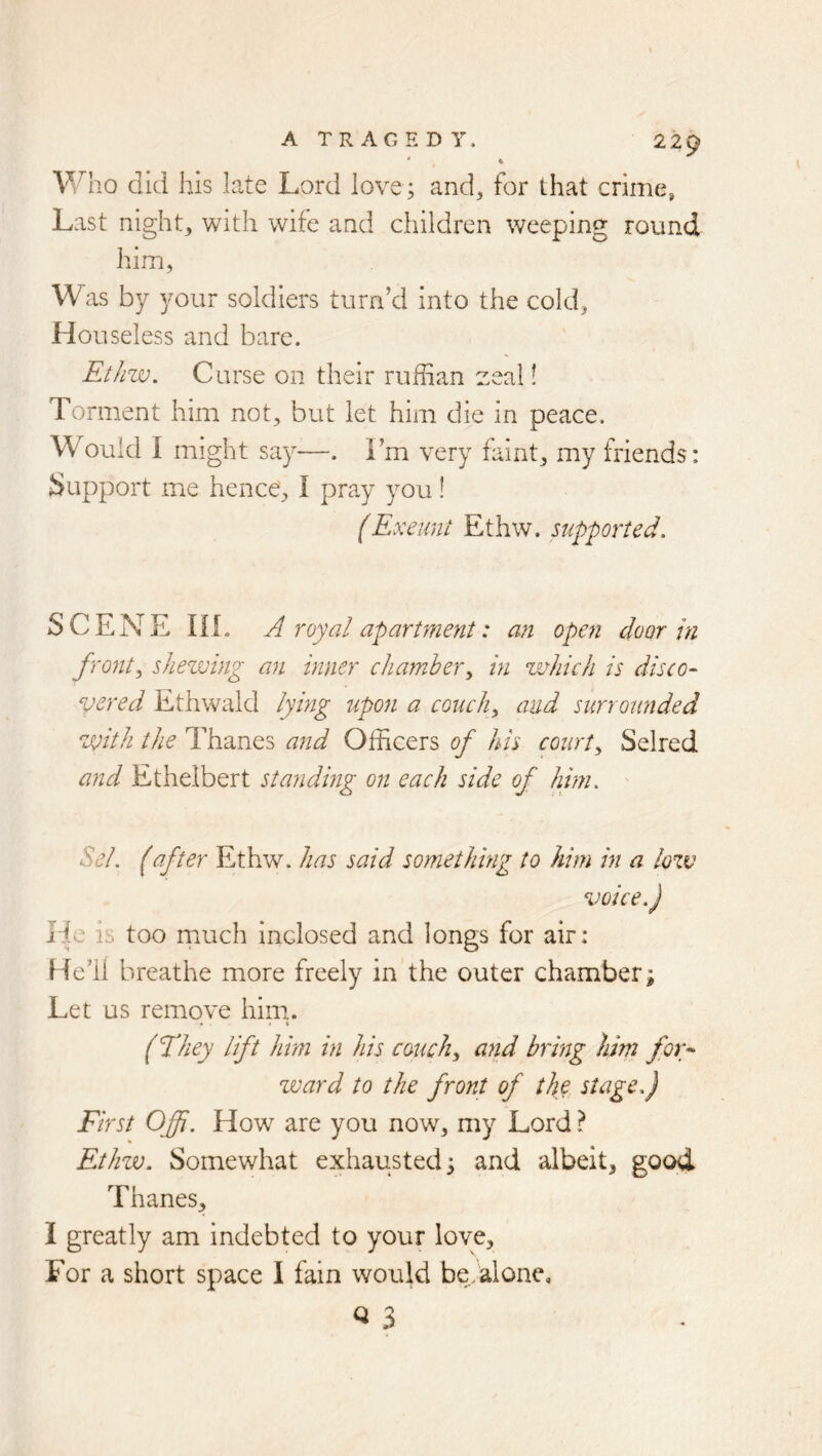 did his late Lord love; and, for that crime, Last night, with wife and children weeping round him, W as by ^mur soldiers turn’d into the cold. Houseless and bare. Ethzv. Curse on their ruffian zeal! Torment him not, but let him die in peace. Would I might say—. Fm very faint, my friends: Support me hence, I pray you! (Exeunt Ethw. supported. SCENE IIL A royal aparUnent: mi open door in fronts sJiezmng an inner chamber^ in which is disco- vered Ethwald lying upon a conchy and surrounded with the Thanes and Officers of his courty Selred and Ethelbert standing on each side of him. Sel. (after Ethw. has said something to him in a lozv voice.) Fie is too rnuch inclosed and longs for air: Hell breathe more freely in the outer chamber; Let us remove him. (They lift him in his conchy and bring him for- zuard to the front of the stage.) First Offi. How are you now, my Lord ? Ethzv. Somewhat exhausted; and albeit, good Thanes, I greatly am indebted to your love. For a short space I fain would be. alone,